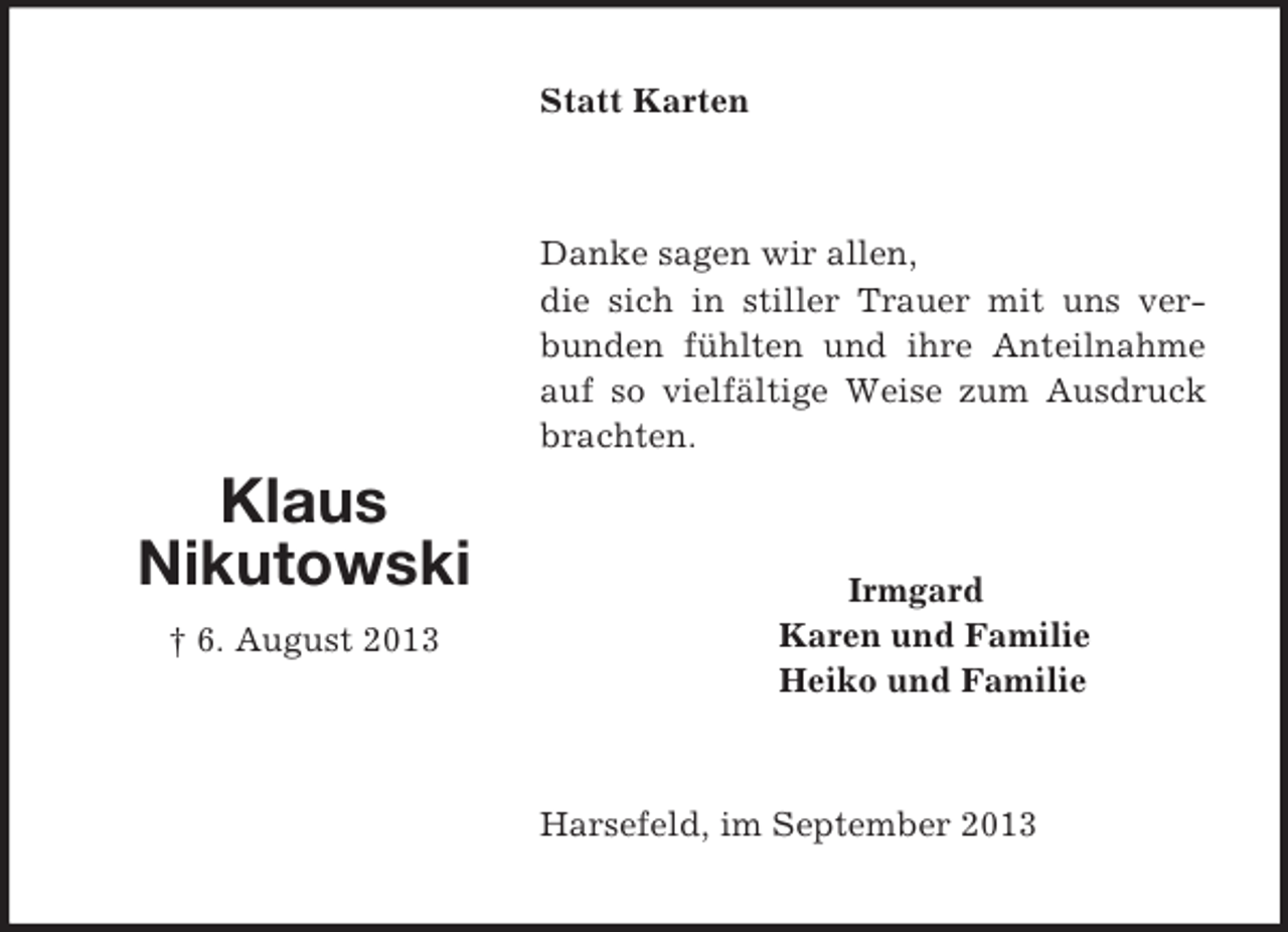 <p>Klaus<br />Nikutowski<br />† 6. August 2013<br />Statt Karten<br />Danke sagen wir allen,<br />die sich in stiller Trauer mit uns verbunden fühlten und ihre Anteilnahme auf so vielfältige Weise zum Ausdruck brachten.<br />Irmgard<br />Karen und Familie<br />Heiko und Familie<br />Harsefeld, im September 2013</p>
