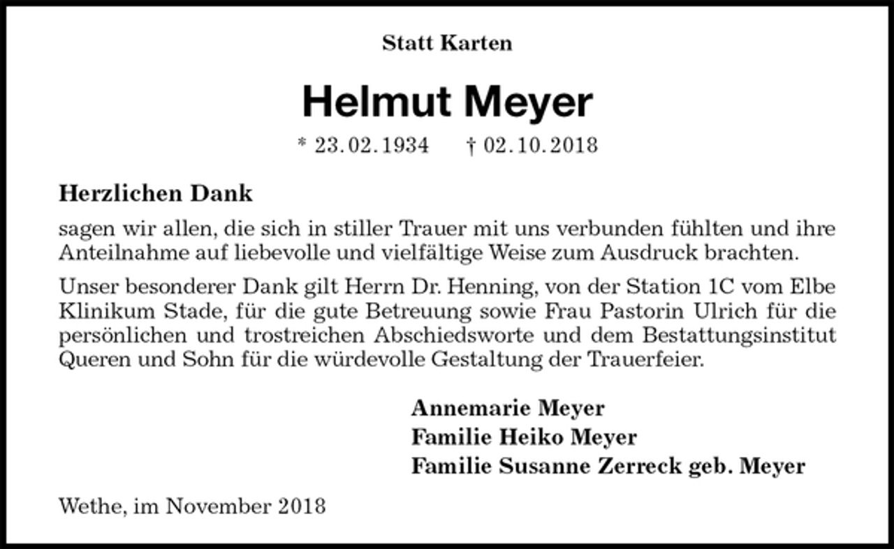 <p>Statt Karten<br />Helmut Meyer<br />* 23. 02. 1934 † 02. 10. 2018<br />Herzlichen Dank<br />sagen wir allen, die sich in stiller Trauer mit uns verbunden fühlten und ihre<br />Anteilnahme auf liebevolle und vielfältige Weise zum Ausdruck brachten.<br />Unser besonderer Dank gilt Herrn Dr. Henning, von der Station 1C vom Elbe<br />Klinikum Stade, für die gute Betreuung sowie Frau Pastorin Ulrich für die<br />persönlichen und trostreichen Abschiedsworte und dem Bestattungsinstitut<br />Queren und Sohn für die würdevolle Gestaltung der Trauerfeier.<br />Annemarie Meyer<br />Familie Heiko Meyer<br />Familie Susanne Zerreck geb. Meyer<br />Wethe, im November 2018</p>