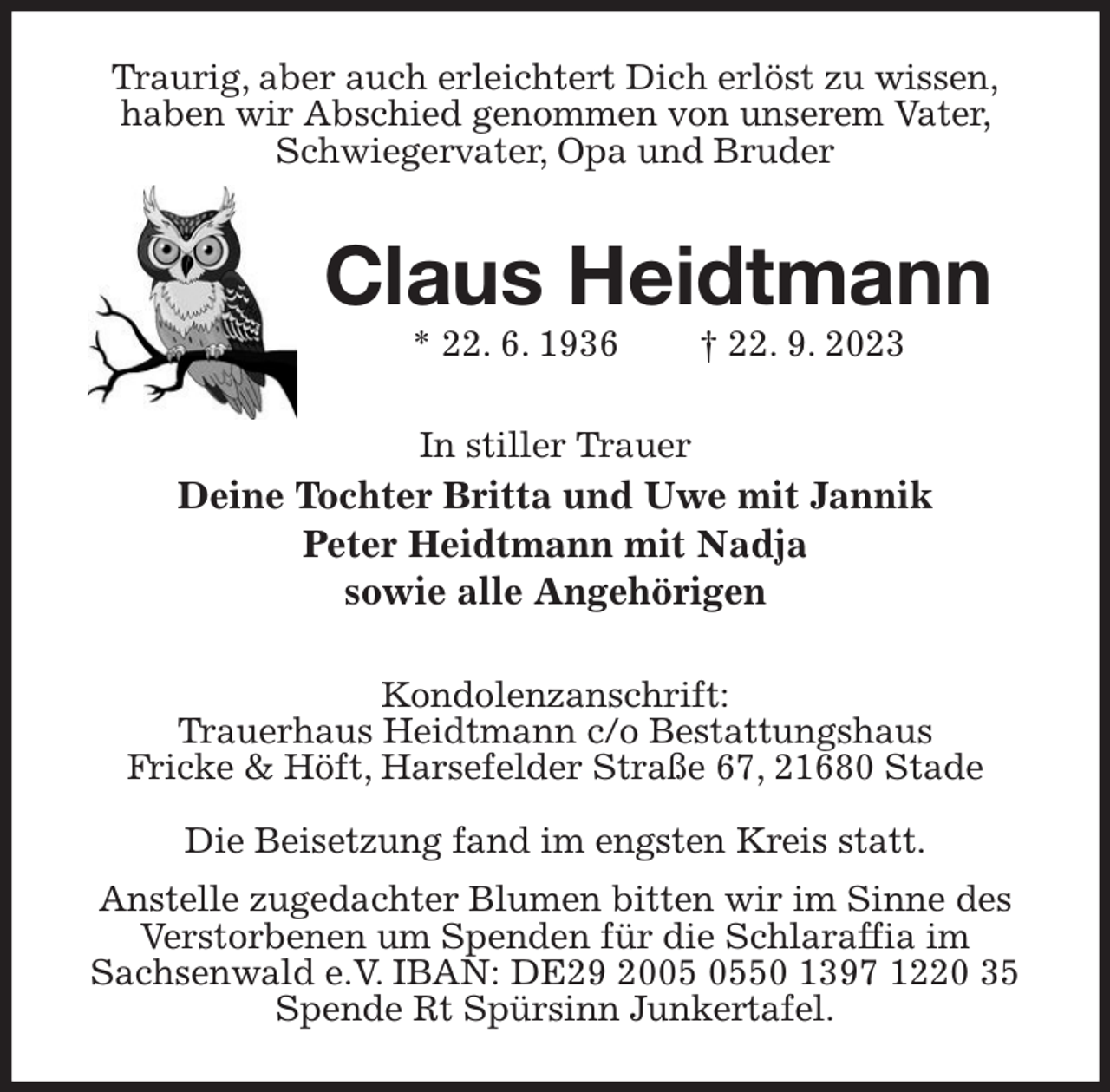 <p>Traurig, aber auch erleichtert Dich erlöst zu wissen,<br />haben wir Abschied genommen von unserem Vater, Schwiegervater, Opa und Bruder<br />Claus Heidtmann<br />* 22. 6. 1936 † 22. 9. 2023<br />In stiller Trauer<br />Deine Tochter Britta und Uwe mit Jannik<br />Peter Heidtmann mit Nadja<br />sowie alle Angehörigen<br />Kondolenzanschrift:<br />Trauerhaus Heidtmann c/o Bestattungshaus<br />Fricke &amp; Höft, Harsefelder Straße 67, 21680 Stade</p><p>Die Beisetzung fand im engsten Kreis statt.<br />Anstelle zugedachter Blumen bitten wir im Sinne des Verstorbenen um Spenden für die Schlaraffia im<br />Sachsenwald e.V. IBAN: DE29 2005 0550 1397 1220 35<br />Spende Rt Spürsinn Junkertafel.</p>