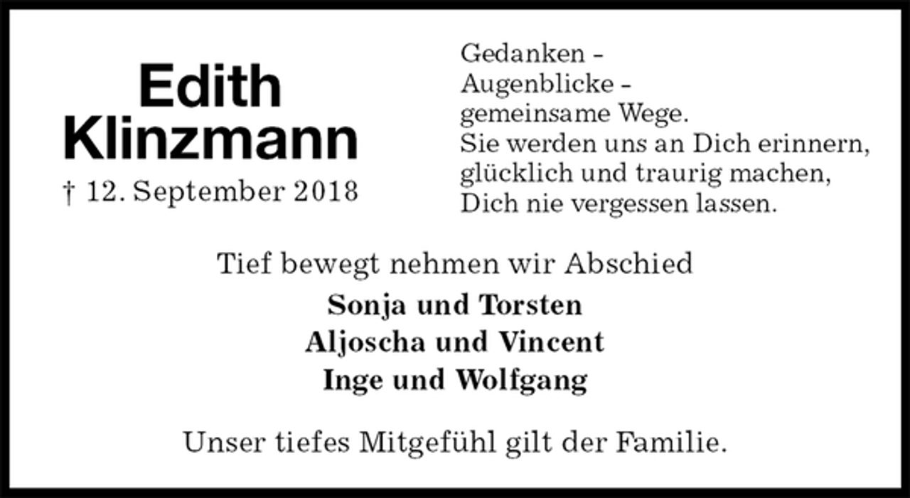 <p>Gedanken -<br />Augenblicke -<br />gemeinsame Wege.<br />Sie werden uns an Dich erinnern,<br />glücklich und traurig machen,<br />Dich nie vergessen lassen.<br />Tief bewegt nehmen wir Abschied<br />Sonja und Torsten<br />Aljoscha und Vincent<br />Inge und Wolfgang<br />Unser tiefes Mitgefühl gilt der Familie.</p>
<p>Edith<br />Klinzmann<br />† 12. September 2018</p>