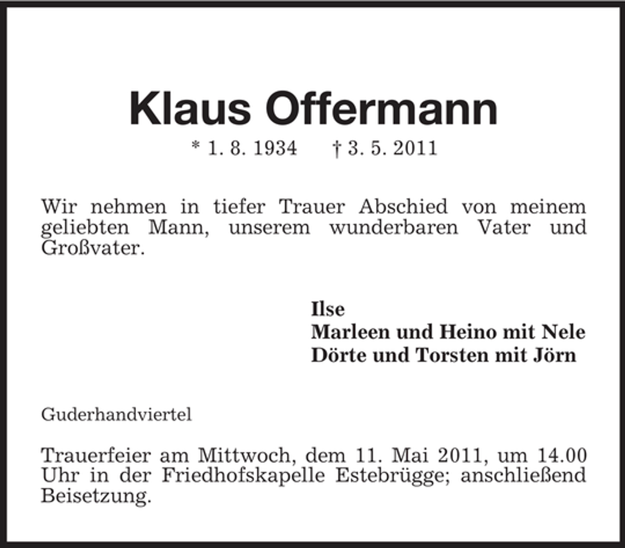 <p>Klaus Offermann<br />* 1. 8. 1934 † 3. 5. 2011<br />Wir nehmen in tiefer Trauer Abschied von meinem<br />geliebten Mann, unserem wunderbaren Vater und<br />Großvater.<br />Ilse<br />Marleen und Heino mit Nele<br />Dörte und Torsten mit Jörn<br />Guderhandviertel</p><p>Trauerfeier am Mittwoch, dem 11. Mai 2011, um 14.00 Uhr in der Friedhofskapelle Estebrügge; anschließend Beisetzung.</p>