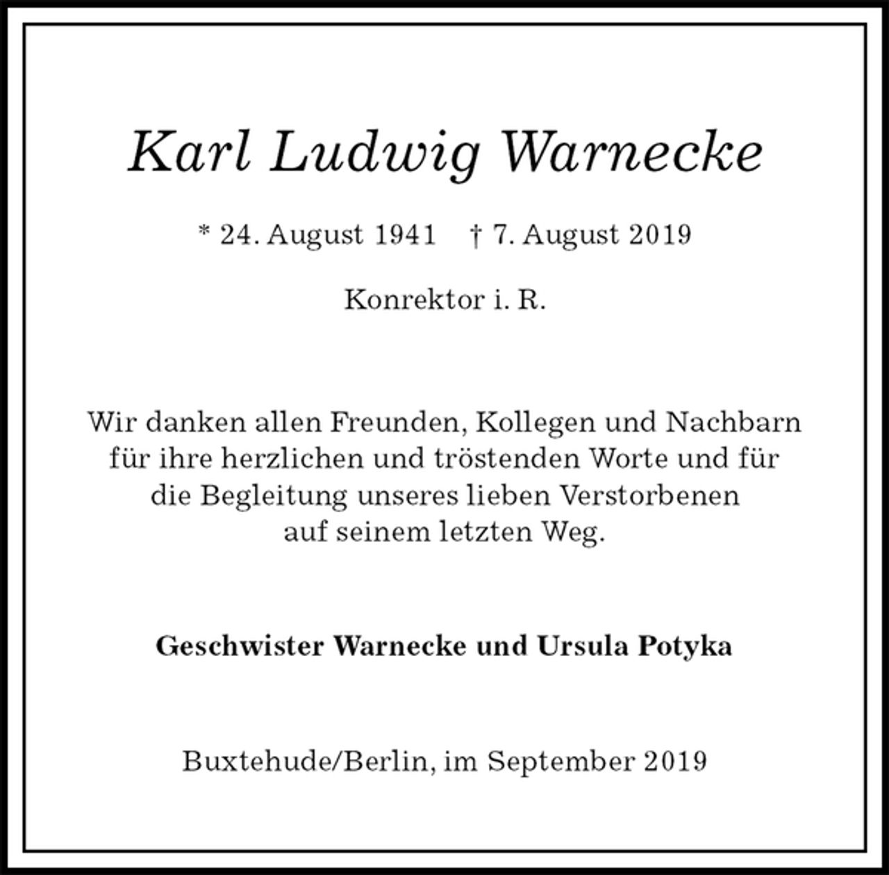 <p>Karl Ludwig Warnecke<br />* 24. August 1941 † 7. August 2019<br />Konrektor i. R.<br />Wir danken allen Freunden, Kollegen und Nachbarn<br />für ihre herzlichen und tröstenden Worte und für<br />die Begleitung unseres lieben Verstorbenen<br />auf seinem letzten Weg.<br />Geschwister Warnecke und Ursula Potyka<br />Buxtehude/Berlin, im September 2019</p>