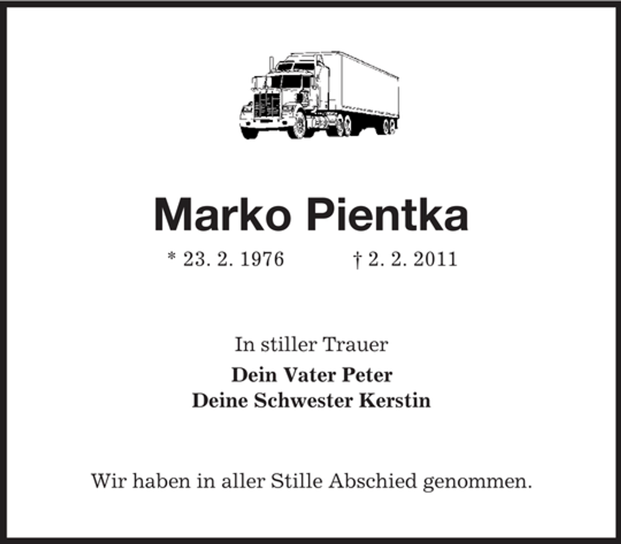 <p>Marko Pientka<br />* 23. 2. 1976 † 2. 2. 2011 In stiller Trauer Dein Vater Peter Deine Schwester Kerstin</p><p>Wir haben in aller Stille Abschied genommen.</p>