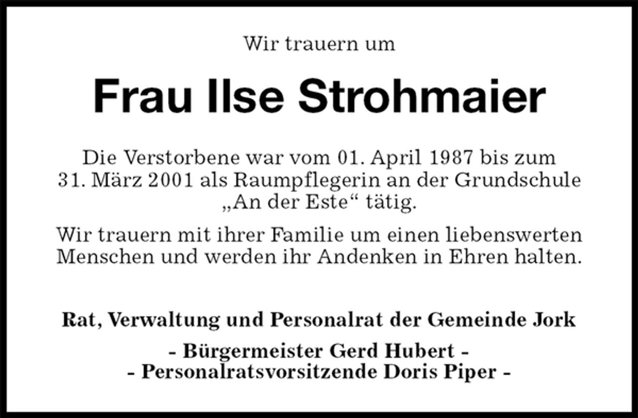 <p>Wir trauern um<br />Frau Ilse Strohmaier<br />Rat, Verwaltung und Personalrat der Gemeinde Jork<br />- Bürgermeister Gerd Hubert -<br />- Personalratsvorsitzende Doris Piper -<br />Die Verstorbene war vom 01. April 1987 bis zum<br />31. März 2001 als Raumpflegerin an der Grundschule<br />„An der Este“ tätig.<br />Wir trauern mit ihrer Familie um einen liebenswerten<br />Menschen und werden ihr Andenken in Ehren halten.</p>