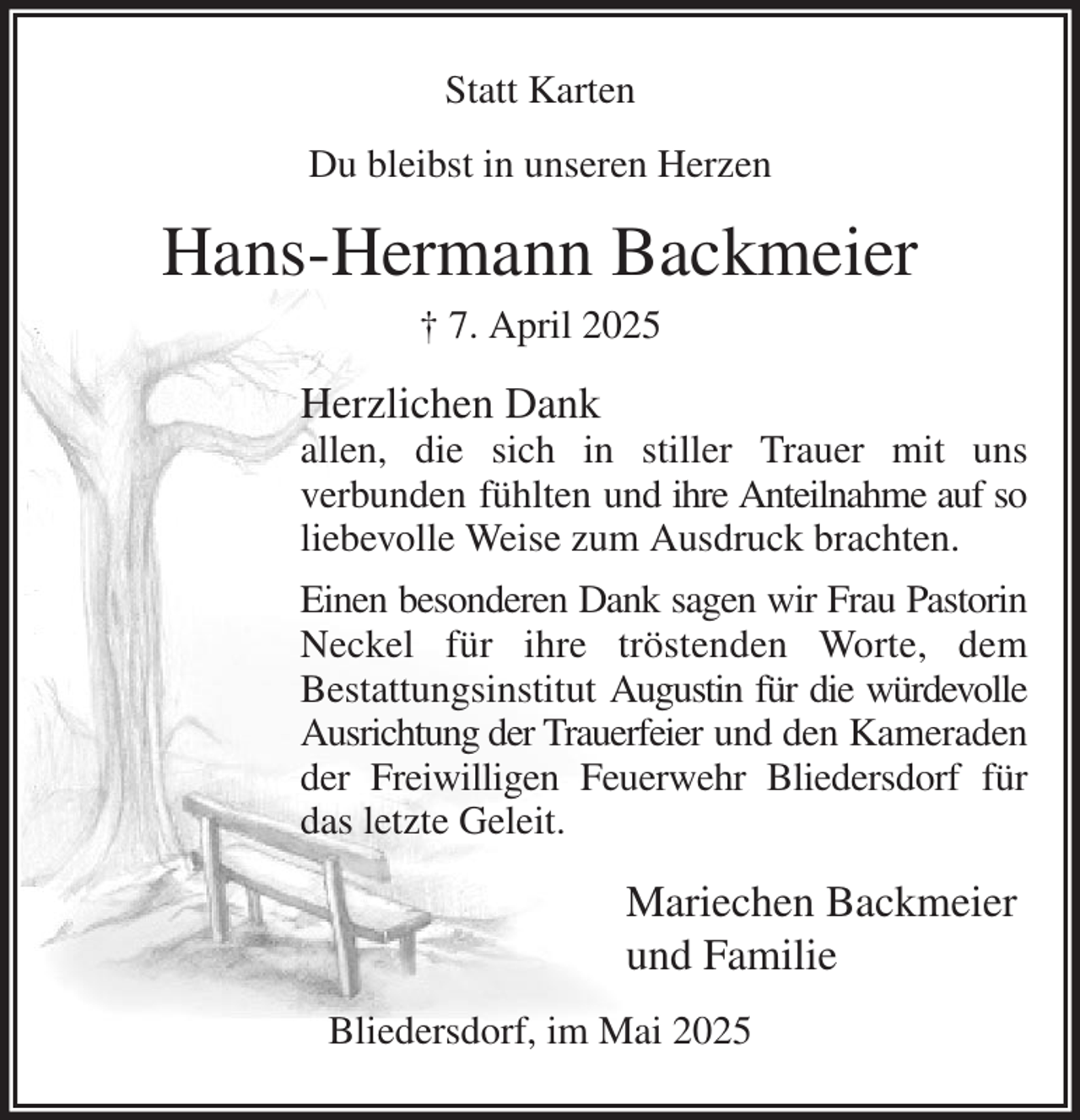 <p>Statt Karten<br />Du bleibst in unseren Herzen<br />Hans-Hermann Backmeier<br />† 7. April 2025<br />Herzlichen Dank<br />allen, die sich in stiller Trauer mit uns<br />verbunden fühlten und ihre Anteilnahme auf so liebevolle Weise zum Ausdruck brachten.<br />Einen besonderen Dank sagen wir Frau Pastorin Neckel für ihre tröstenden Worte, dem<br />Bestattungsinstitut Augustin für die würdevolle Ausrichtung der Trauerfeier und den Kameraden der Freiwilligen Feuerwehr Bliedersdorf für das letzte Geleit.<br />Mariechen Backmeier<br />und Familie<br />Bliedersdorf, im Mai 2025</p>