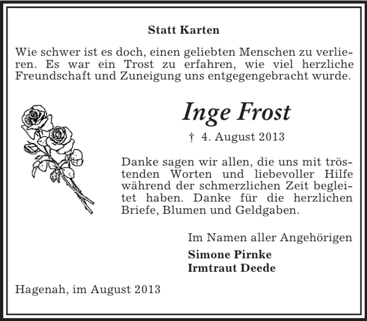 <p>Statt Karten<br />Wie schwer ist es doch, einen geliebten Menschen zu verlieren. Es war ein Trost zu erfahren, wie viel herzliche<br />Freundschaft und Zuneigung uns entgegengebracht wurde.</p><p>Inge Frost<br />† 4. August 2013<br />Danke sagen wir allen, die uns mit tröstenden Worten und liebevoller Hilfe<br />während der schmerzlichen Zeit begleitet haben. Danke für die herzlichen<br />Briefe, Blumen und Geldgaben.<br />Im Namen aller Angehörigen<br />Simone Pirnke<br />Irmtraut Deede<br />Hagenah, im August 2013</p>