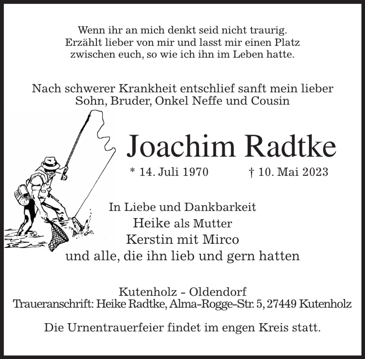 <p>Wenn ihr an mich denkt seid nicht traurig.<br />Erzählt lieber von mir und lasst mir einen Platz<br />zwischen euch, so wie ich ihn im Leben hatte.<br />Nach schwerer Krankheit entschlief sanft mein lieber<br />Sohn, Bruder, Onkel Neffe und Cousin<br />Joachim Radtke<br />* 14. Juli 1970 † 10. Mai 2023<br />In Liebe und Dankbarkeit<br />Heike als Mutter<br />Kerstin mit Mirco<br />und alle, die ihn lieb und gern hatten<br />Kutenholz - Oldendorf<br />Traueranschrift: Heike Radtke, Alma-Rogge-Str. 5, 27449 Kutenholz</p><p>Die Urnentrauerfeier findet im engen Kreis statt.</p>