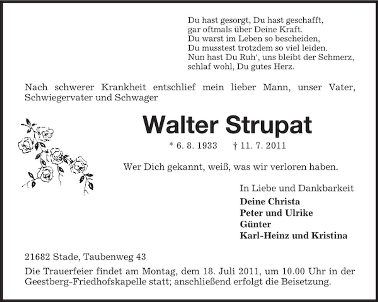 <p>Du hast gesorgt, Du hast geschafft,<br />gar oftmals über Deine Kraft.<br />Du warst im Leben so bescheiden,<br />Du musstest trotzdem so viel leiden.<br />Nun hast Du Ruh‘, uns bleibt der Schmerz,<br />schlaf wohl, Du gutes Herz.<br />Nach schwerer Krankheit entschlief mein lieber Mann, unser Vater, Schwiegervater und Schwager<br />Walter Strupat<br />* 6. 8. 1933 † 11. 7. 2011<br />Wer Dich gekannt, weiß, was wir verloren haben.<br />In Liebe und Dankbarkeit<br />Deine Christa<br />Peter und Ulrike<br />Günter<br />Karl-Heinz und Kristina<br />21682 Stade, Taubenweg 43<br />Die Trauerfeier findet am Montag, dem 18. Juli 2011, um 10.00 Uhr in der Geestberg-Friedhofskapelle statt; anschließend erfolgt die Beisetzung.</p>