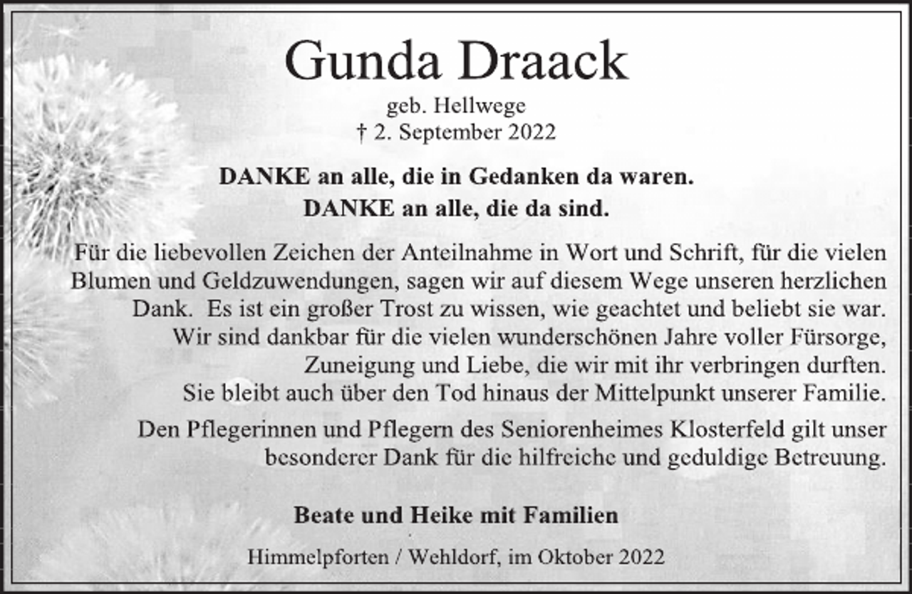 <p>Gunda Draack<br />geb. Hellwege<br />† 2. September 2022<br />DANKE an alle, die in Gedanken da waren.<br />DANKE an alle, die da sind.<br />Für die liebevollen Zeichen der Anteilnahme in Wort und Schrift, für die vielen Blumen und Geldzuwendungen, sagen wir auf diesem Wege unseren herzlichen Dank. Es ist ein großer Trost zu wissen, wie geachtet und beliebt sie war.<br />Wir sind dankbar für die vielen wunderschönen Jahre voller Fürsorge, Zuneigung und Liebe, die wir mit ihr verbringen durften.<br />Sie bleibt auch über den Tod hinaus der Mittelpunkt unserer Familie.<br />Den Pflegerinnen und Pflegern des Seniorenheimes Klosterfeld gilt unser besonderer Dank für die hilfreiche und geduldige Betreuung.<br />Beate und Heike mit Familien<br />Himmelpforten / Wehldorf, im Oktober 2022</p>