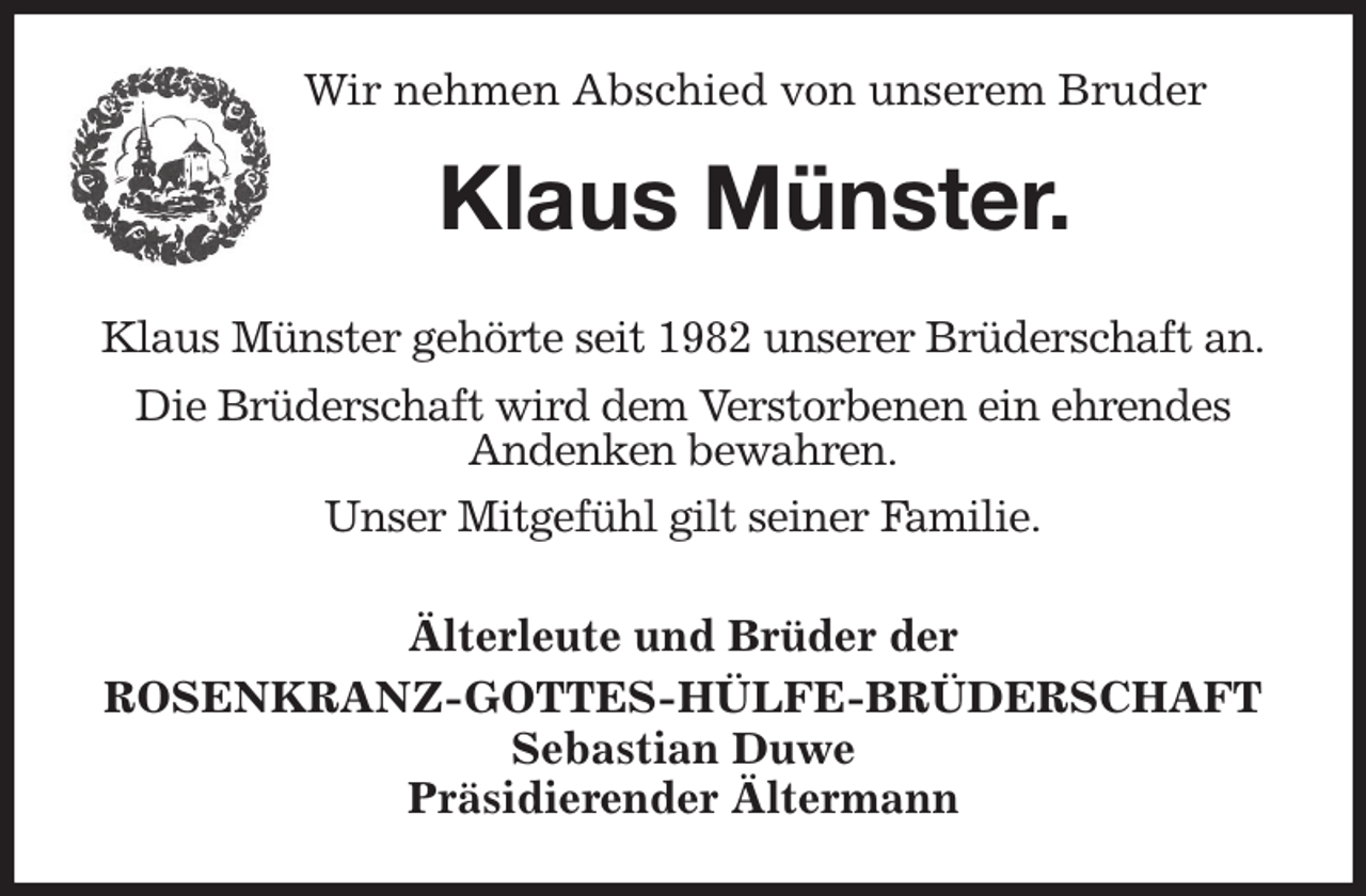 <p>Wir nehmen Abschied von unserem Bruder<br />Klaus Münster.<br />Älterleute und Brüder der<br />ROSENKRANZ-GOTTES-HÜLFE-BRÜDERSCHAFT<br />Sebastian Duwe<br />Präsidierender Ältermann<br />Klaus Münster gehörte seit 1982 unserer Brüderschaft an.<br />Die Brüderschaft wird dem Verstorbenen ein ehrendes<br />Andenken bewahren.<br />Unser Mitgefühl gilt seiner Familie.</p>