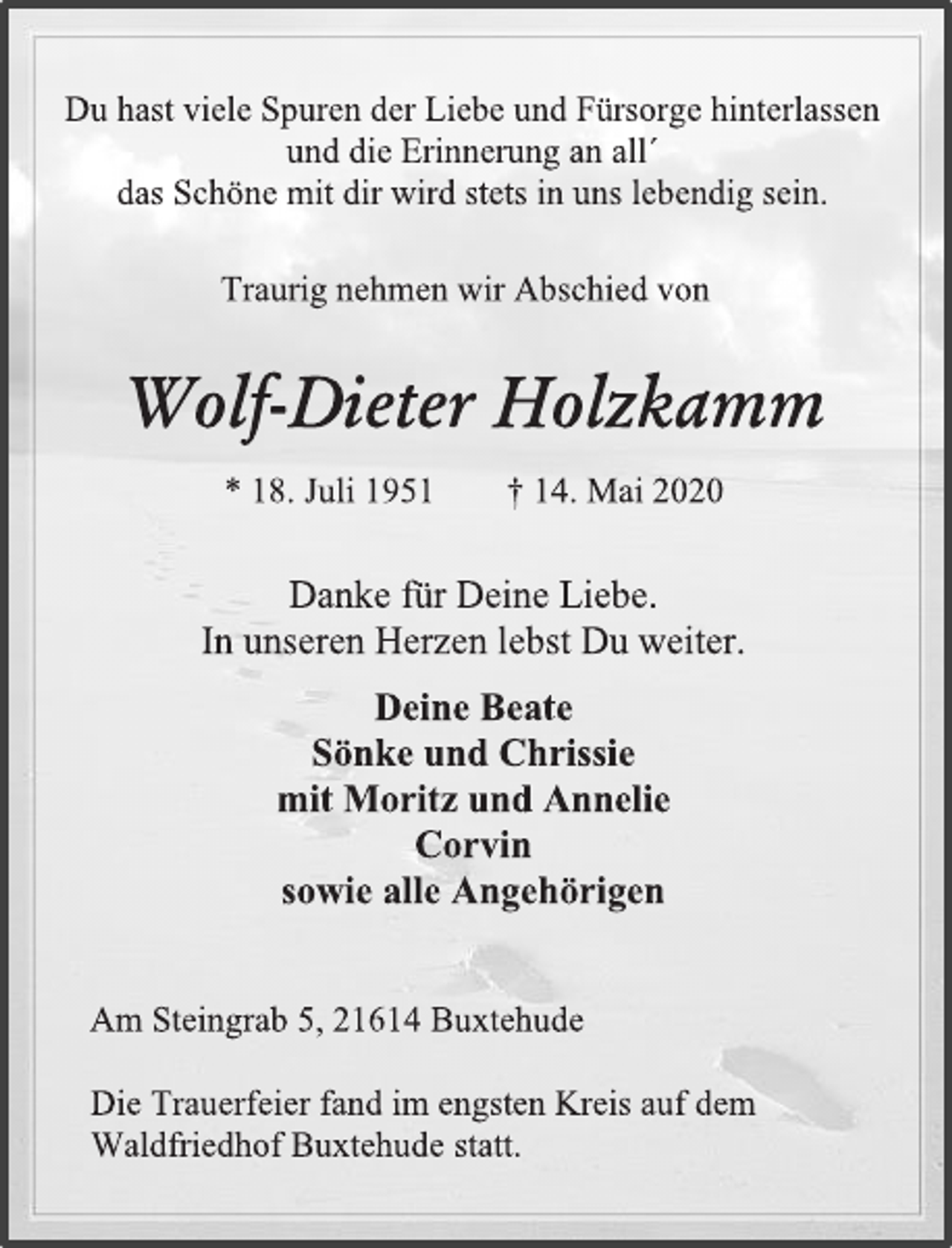 <p>Du hast viele Spuren der Liebe und Fürsorge hinterlassen<br />und die Erinnerung an all´<br />das Schöne mit dir wird stets in uns lebendig sein.<br />Traurig nehmen wir Abschied von<br />Wolf-Dieter Holzkamm<br />* 18. Juli 1951 † 14. Mai 2020<br />Danke für Deine Liebe.<br />In unseren Herzen lebst Du weiter.<br />Deine Beate<br />Sönke und Chrissie<br />mit Moritz und Annelie<br />Corvin<br />sowie alle Angehörigen<br />Am Steingrab 5, 21614 Buxtehude<br />Die Trauerfeier fand im engsten Kreis auf dem<br />Waldfriedhof Buxtehude statt.</p>