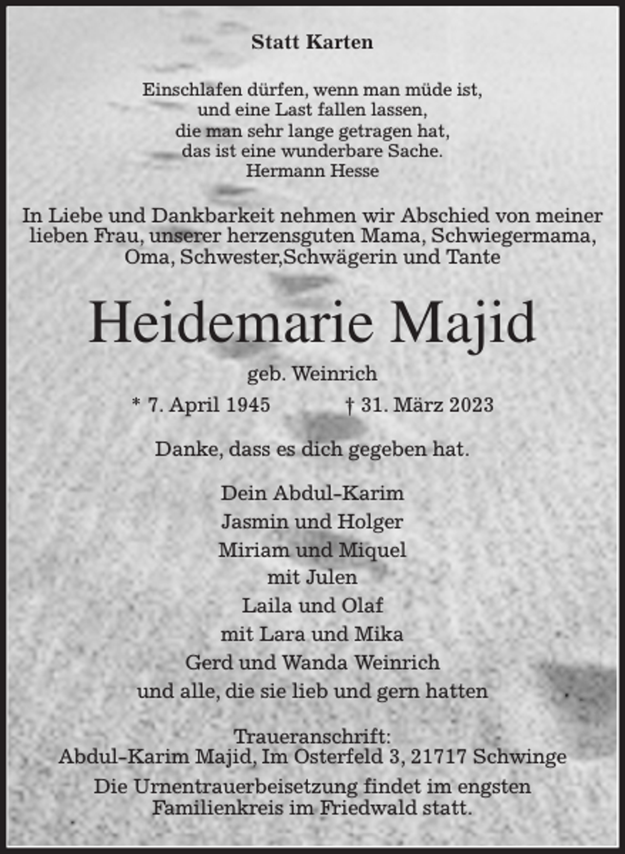 <p>Statt Karten<br />Einschlafen dürfen, wenn man müde ist,<br />und eine Last fallen lassen,<br />die man sehr lange getragen hat,<br />das ist eine wunderbare Sache.<br />Hermann Hesse<br />In Liebe und Dankbarkeit nehmen wir Abschied von meiner lieben Frau, unserer herzensguten Mama, Schwiegermama, Oma, Schwester,Schwägerin und Tante<br />Heidemarie Majid<br />geb. Weinrich<br />* 7. April 1945 † 31. März 2023<br />Danke, dass es dich gegeben hat.<br />Dein Abdul-Karim<br />Jasmin und Holger<br />Miriam und Miquel<br />mit Julen<br />Laila und Olaf<br />mit Lara und Mika<br />Gerd und Wanda Weinrich<br />und alle, die sie lieb und gern hatten<br />Traueranschrift:<br />Abdul-Karim Majid, Im Osterfeld 3, 21717 Schwinge<br />Die Urnentrauerbeisetzung findet im engsten<br />Familienkreis im Friedwald statt.</p>