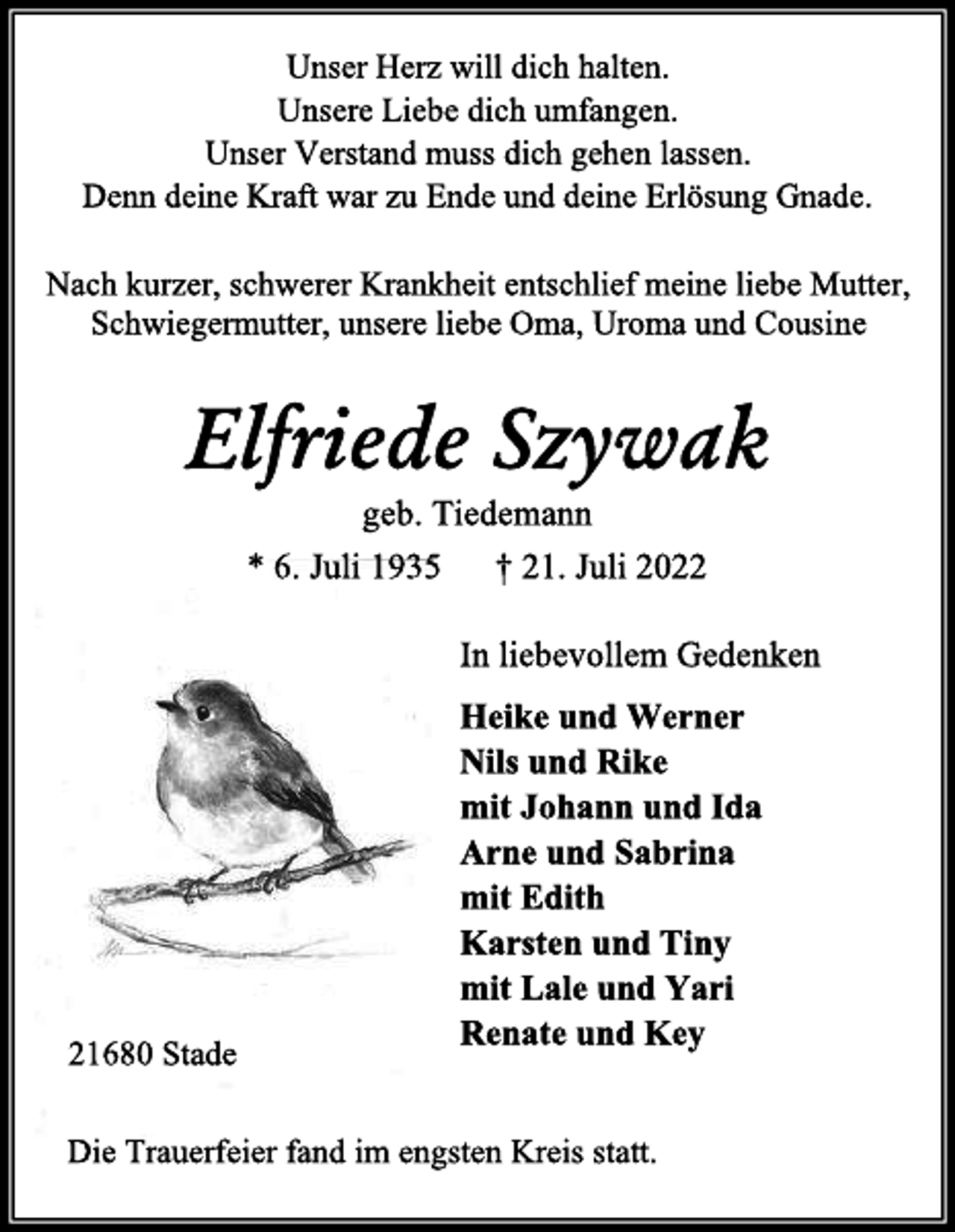 <p>Unser Herz will dich halten.<br />Unsere Liebe dich umfangen.<br />Unser Verstand muss dich gehen lassen.<br />Denn deine Kraft war zu Ende und deine Erlösung Gnade.<br />Nach kurzer, schwerer Krankheit entschlief meine liebe Mutter,<br />Schwiegermutter, unsere liebe Oma, Uroma und Cousine</p><p>Elfriede Szywak<br />geb. Tiedemann<br />* 6. Juli 1935 † 21. Juli 2022<br />Im liebevollem Gedenken<br />Heike und Werner<br />Nils und Rike<br />mit Johann und Ida<br />Arne und Sabrina<br />mit Edith<br />Karsten und Tiny<br />mit Lale und Yari<br />Renate und Key<br />Die Trauerfeier fand im engsten Kreis statt.<br />21680 Stade</p>