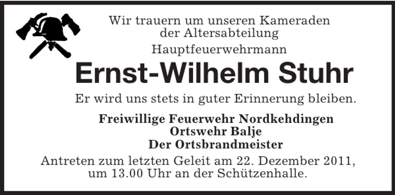 <p>Wir trauern um unseren Kameraden<br />der Altersabteilung<br />Hauptfeuerwehrmann<br />Ernst-Wilhelm Stuhr<br />Er wird uns stets in guter Erinnerung bleiben.<br />Freiwillige Feuerwehr Nordkehdingen<br />Ortswehr Balje<br />Der Ortsbrandmeister<br />Antreten zum letzten Geleit am 22. Dezember 2011,<br />um 13.00 Uhr an der Schützenhalle.</p>