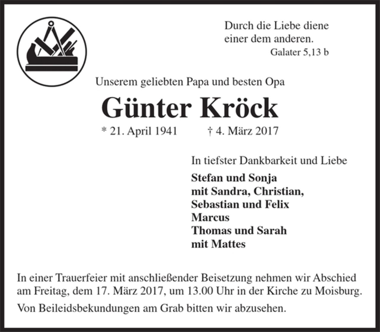 <p>Durch die Liebe diene<br />einer dem anderen.<br />Galater 5,13 b</p><p>Unserem geliebten Papa und besten Opa<br />Günter Kröck<br />* 21. April 1941 + 4. März 2017</p><p>In tiefster Dankbarkeit und Liebe<br />Stefan und Sonja<br />mit Sandra, Christian,<br />Sebastian und Felix<br />Marcus<br />Thomas und Sarah<br />mit Mattes</p><p>In einer Trauerfeier mit anschließender Beisetzung nehmen wir Abschied am Freitag, dem 17. März 2017, um 13.00 Uhr in der Kirche zu Moisburg.</p><p>Von Beileidsbekundungen am Grab bitten wir abzusehen.</p>