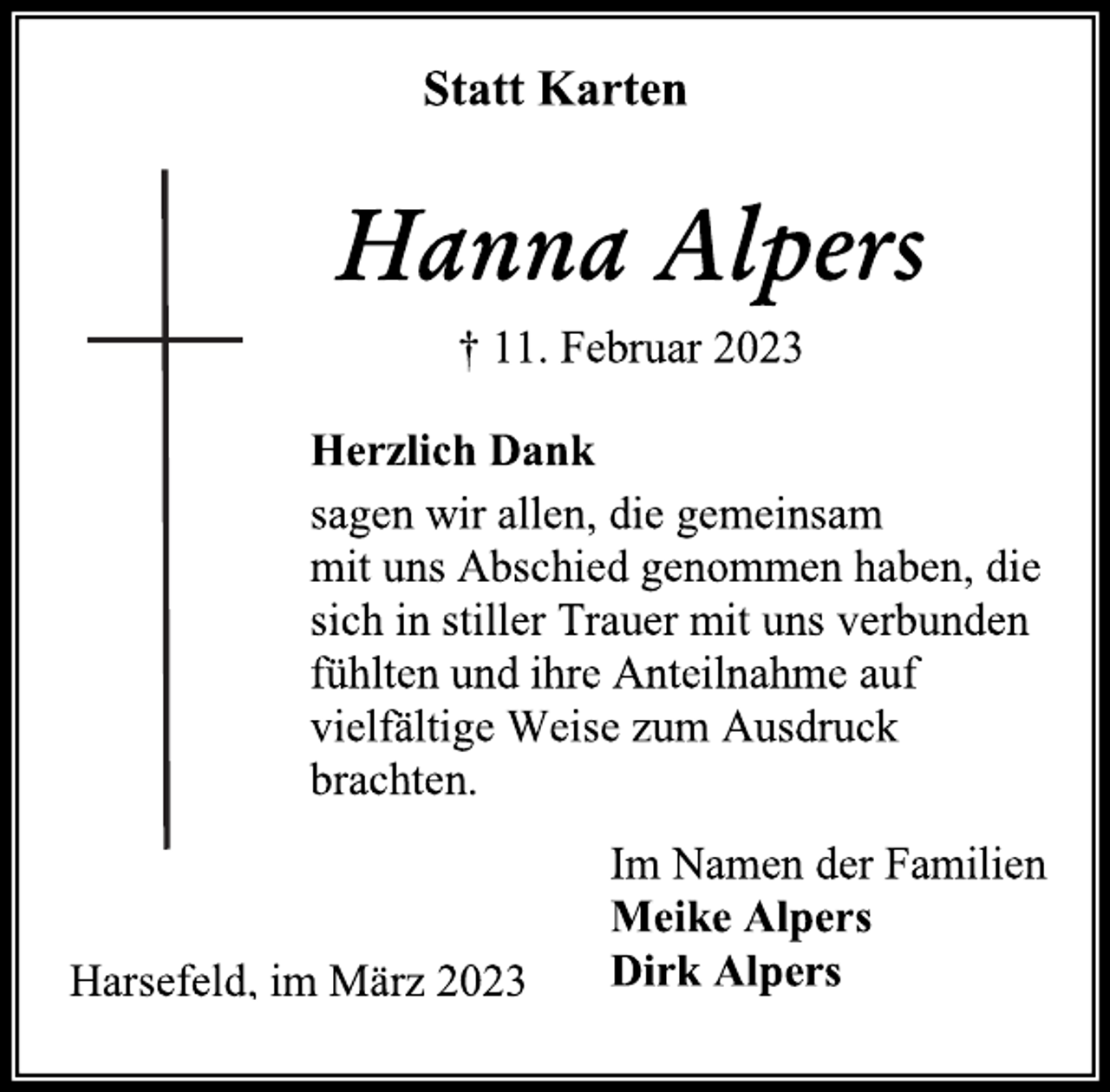 <p>Statt Karten<br />Hanna Alpers<br />† 11. Februar 2023<br />Herzlich Dank<br />sagen wir allen, die gemeinsam</p><p>mit uns Abschied genommen haben, die</p><p>sich in stiller Trauer mit uns verbunden</p><p>fühlten und ihre Anteilnahme auf</p><p>vielfältige Weise zum Ausdruck</p><p>brachten.<br />Im Namen der Familien<br />Meike Alpers<br />Dirk Alpers<br />Harsefeld, im März 2023</p>