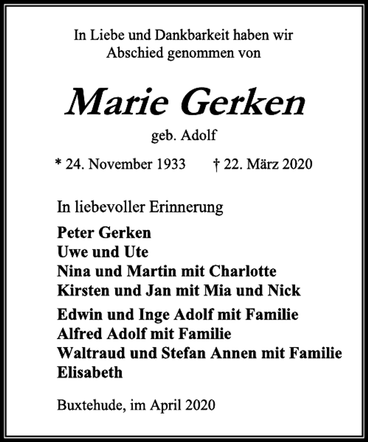 <p>In Liebe und Dankbarkeit haben wir<br />Abschied genommen von<br />Marie Gerken<br />geb. Adolf<br />* 24. November 1933 † 22. März 2020<br />In liebevoller Erinnerung<br />Peter Gerken<br />Uwe und Ute<br />Nina und Martin mit Charlotte<br />Kirsten und Jan mit Mia und Nick<br />Edwin und Inge Adolf mit Familie<br />Alfred Adolf mit Familie<br />Waltraud und Stefan Annen mit Familie<br />Elisabeth<br />Buxtehude, im April 2020</p>