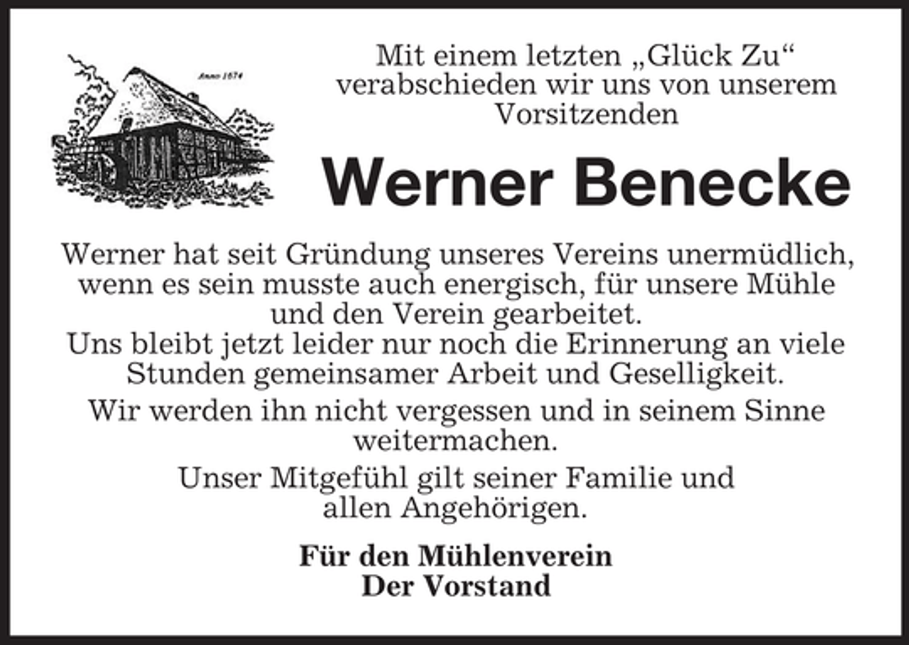 <p>Mit einem letzten „Glück Zu“<br />verabschieden wir uns von unserem<br />Vorsitzenden</p><p>Werner Benecke<br />Werner hat seit Gründung unseres Vereins unermüdlich,<br />wenn es sein musste auch energisch, für unsere Mühle<br />und den Verein gearbeitet.<br />Uns bleibt jetzt leider nur noch die Erinnerung an viele<br />Stunden gemeinsamer Arbeit und Geselligkeit.<br />Wir werden ihn nicht vergessen und in seinem Sinne<br />weitermachen.<br />Unser Mitgefühl gilt seiner Familie und<br />allen Angehörigen.<br />Für den Mühlenverein<br />Der Vorstand</p>
