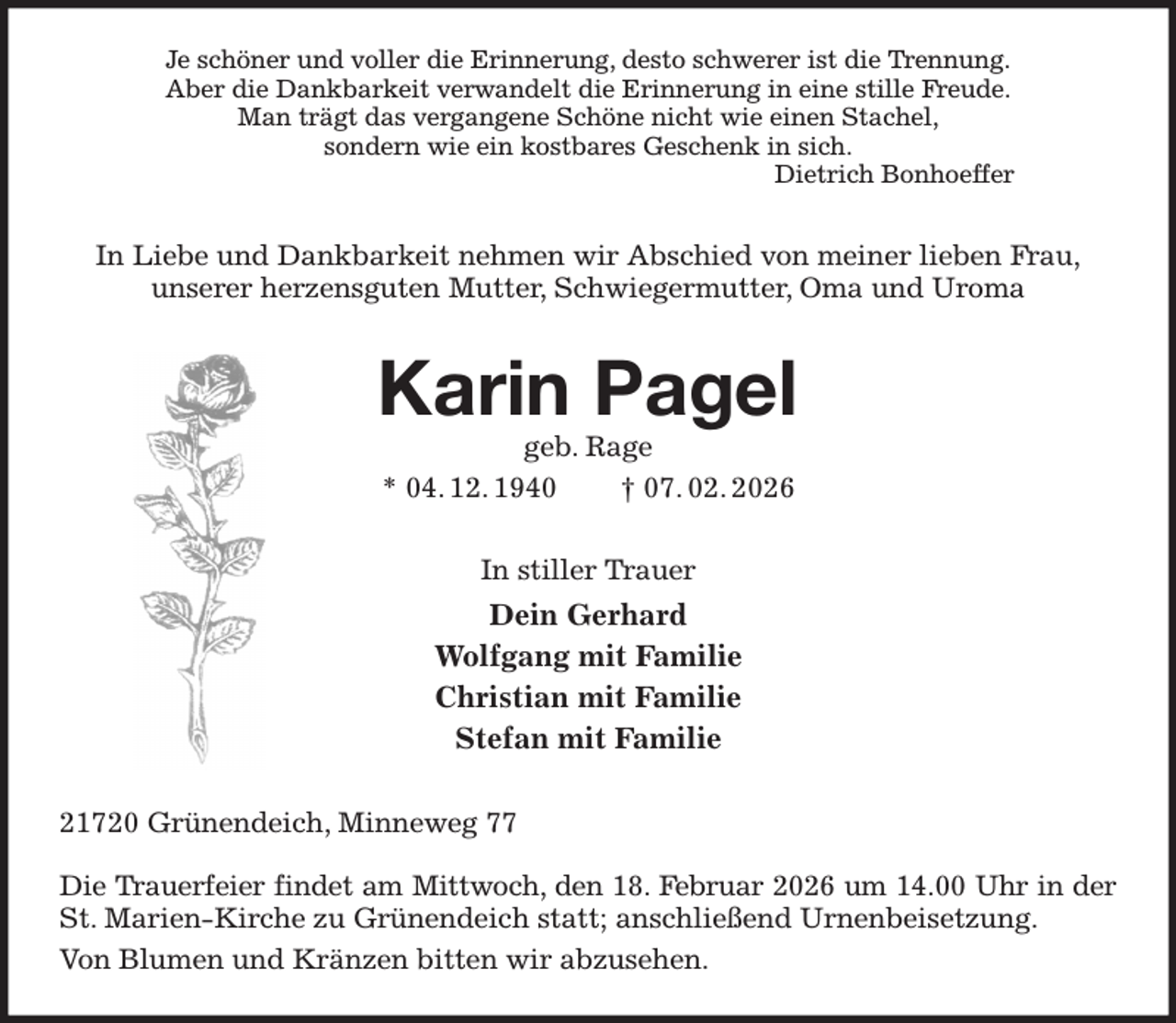 <p>Je schöner und voller die Erinnerung, desto schwerer ist die Trennung.<br />Aber die Dankbarkeit verwandelt die Erinnerung in eine stille Freude.<br />Man trägt das vergangene Schöne nicht wie einen Stachel,<br />sondern wie ein kostbares Geschenk in sich.<br />Dietrich Bonhoeffer<br />In Liebe und Dankbarkeit nehmen wir Abschied von meiner lieben Frau,<br />unserer herzensguten Mutter, Schwiegermutter, Oma und Uroma<br />Karin Pagel<br />geb. Rage<br />* 04. 12. 1940 † 07. 02. 2026<br />In stiller Trauer<br />Dein Gerhard<br />Wolfgang mit Familie<br />Christian mit Familie<br />Stefan mit Familie<br />21720 Grünendeich, Minneweg 77</p><p>Die Trauerfeier findet am Mittwoch, den 18. Februar 2026 um 14.00 Uhr in der<br />St. Marien-Kirche zu Grünendeich statt; anschließend Urnenbeisetzung.<br />Von Blumen und Kränzen bitten wir abzusehen.</p>