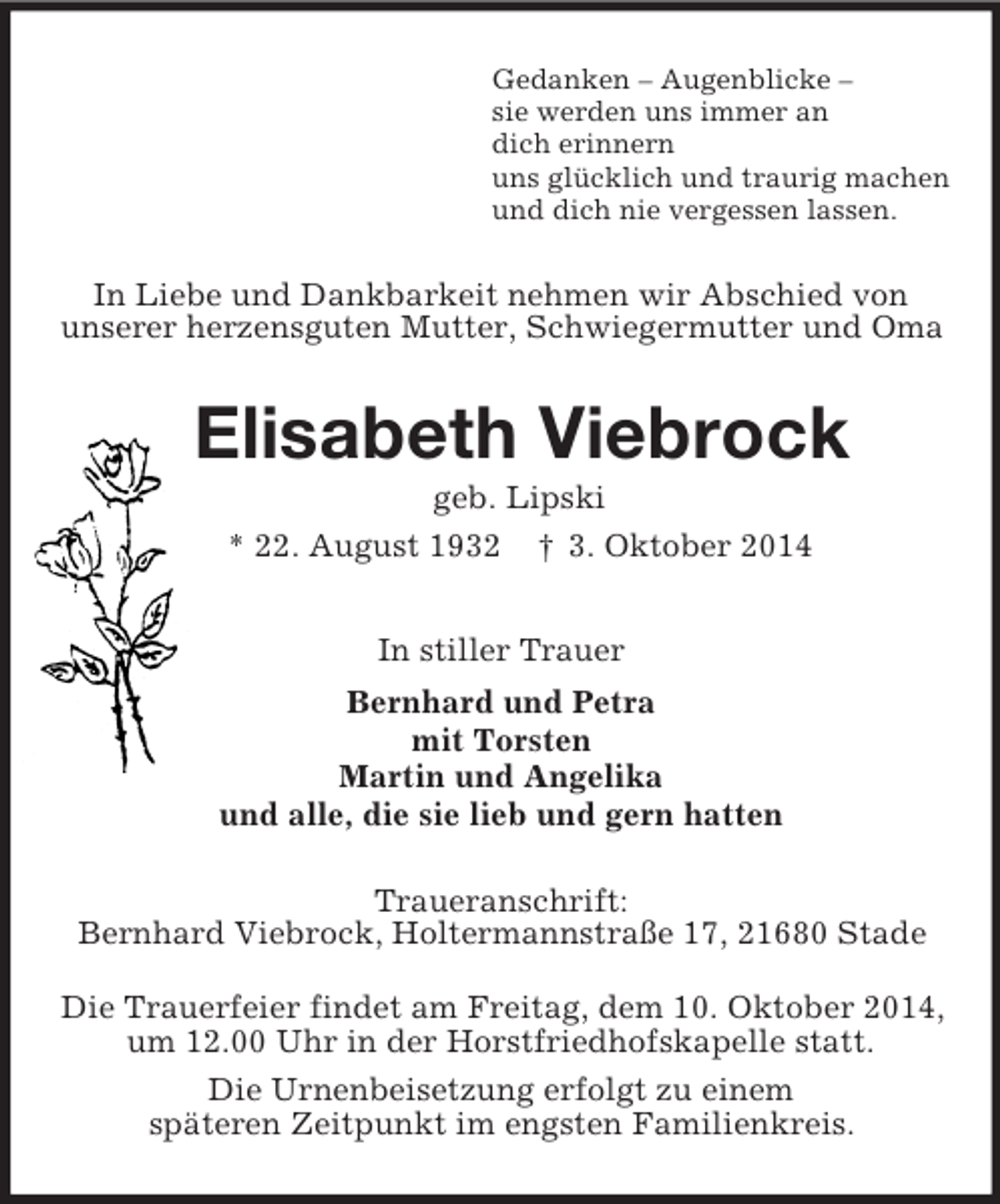 <p>Gedanken – Augenblicke –<br />sie werden uns immer an<br />dich erinnern<br />uns glücklich und traurig machen<br />und dich nie vergessen lassen.<br />In Liebe und Dankbarkeit nehmen wir Abschied von<br />unserer herzensguten Mutter, Schwiegermutter und Oma<br />Elisabeth Viebrock<br />geb. Lipski<br />* 22. August 1932 † 3. Oktober 2014<br />In stiller Trauer<br />Bernhard und Petra<br />mit Torsten<br />Martin und Angelika<br />und alle, die sie lieb und gern hatten<br />Traueranschrift:<br />Bernhard Viebrock, Holtermannstraße 17, 21680 Stade</p><p>Die Trauerfeier findet am Freitag, dem 10. Oktober 2014,<br />um 12.00 Uhr in der Horstfriedhofskapelle statt.<br />Die Urnenbeisetzung erfolgt zu einem<br />späteren Zeitpunkt im engsten Familienkreis.</p>