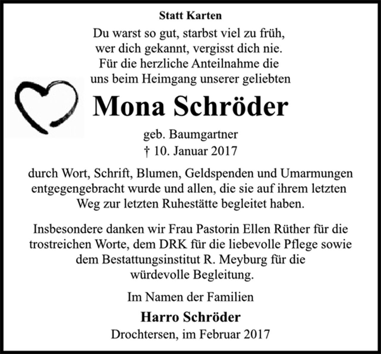 <p>Statt Karten<br />Du warst so gut, starbst viel zu früh,<br />wer dich gekannt, vergisst dich nie.<br />Für die herzliche Anteilnahme die<br />uns beim Heimgang unserer geliebten<br />Mona Schröder<br />geb. Baumgartner<br />† 10. Januar 2017<br />durch Wort, Schrift, Blumen, Geldspenden und Umarmungen<br />entgegengebracht wurde und allen, die sie auf ihrem letzten<br />Weg zur letzten Ruhestätte begleitet haben.<br />Insbesondere danken wir Frau Pastorin Ellen Rüther für die<br />trostreichen Worte, dem DRK für die liebevolle Pflege sowie<br />dem Bestattungsinstitut R. Meyburg für die würdevolle Begleitung.<br />Im Namen der Familien<br />Harro Schröder<br />Drochtersen, im Februar 2017</p>