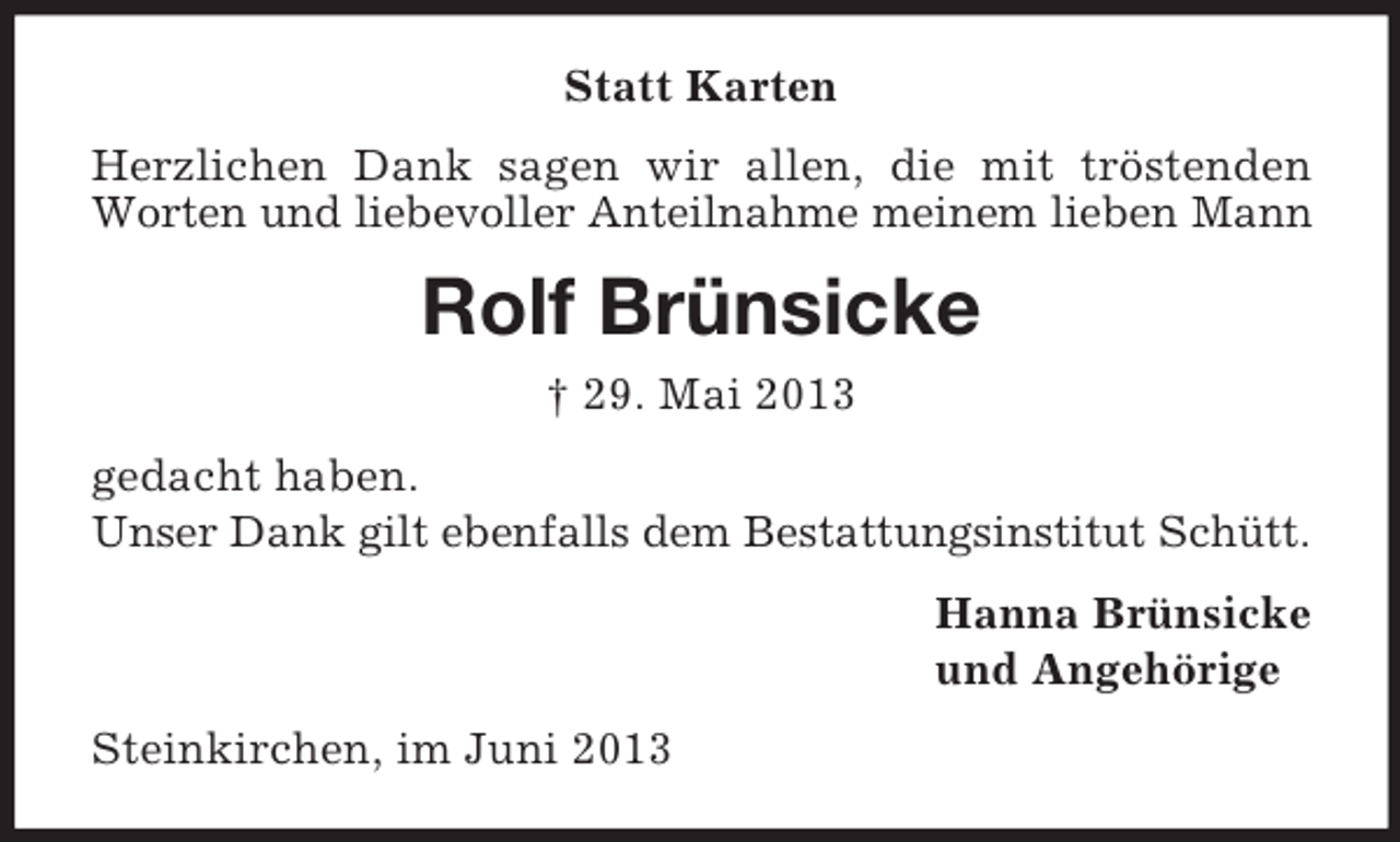<p>Statt Karten<br />Herzlichen Dank sagen wir allen, die mit tröstenden<br />Worten und liebevoller Anteilnahme meinem lieben Mann</p><p>Rolf Brünsicke<br />† 29. Mai 2013<br />gedacht haben.<br />Unser Dank gilt ebenfalls dem Bestattungsinstitut Schütt.<br />Hanna Brünsicke<br />und Angehörige<br />Steinkirchen, im Juni 2013</p>