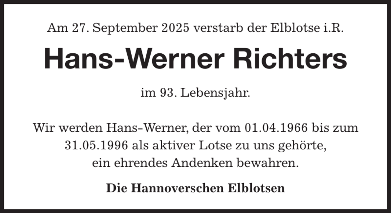<p>Am 27. September 2025 verstarb der Elblotse i.R.<br />Hans-Werner Richters<br />im 93. Lebensjahr.</p><p>Wir werden Hans-Werner, der vom 01.04.1966 bis zum 31.05.1996 als aktiver Lotse zu uns gehörte,<br />ein ehrendes Andenken bewahren.<br />Die Hannoverschen Elblotsen</p>