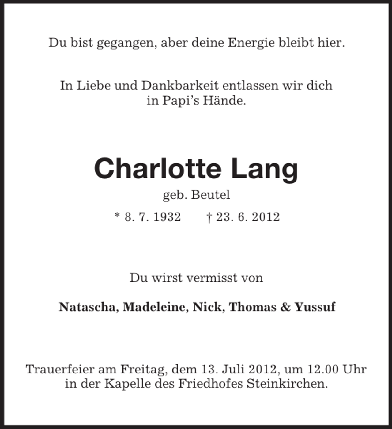 <p>Du bist gegangen, aber deine Energie bleibt hier.<br />In Liebe und Dankbarkeit entlassen wir dich<br />in Papi’s Hände.</p><p>Charlotte Lang<br />geb. Beutel<br />* 8. 7. 1932</p><p>† 23. 6. 2012</p><p>Du wirst vermisst von<br />Natascha, Madeleine, Nick, Thomas &amp; Yussuf</p><p>Trauerfeier am Freitag, dem 13. Juli 2012, um 12.00 Uhr<br />in der Kapelle des Friedhofes Steinkirchen.</p>