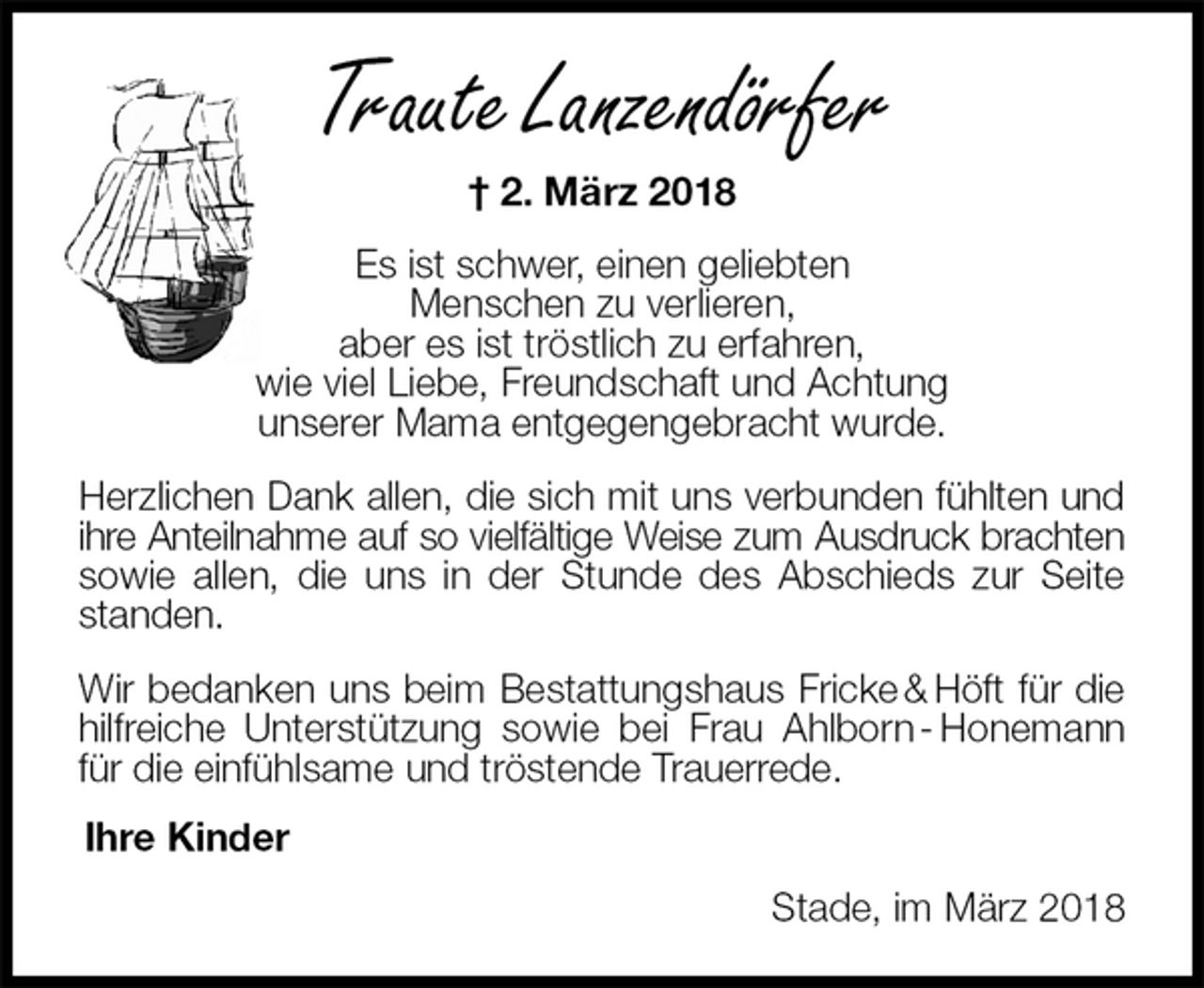 <p>Traute Lanzendörfer<br />† 2. März 2018<br />Es ist schwer, einen geliebten<br />Menschen zu verlieren,<br />aber es ist tröstlich zu erfahren,<br />wie viel Liebe, Freundschaft und Achtung<br />unserer Mama entgegengebracht wurde.<br />Herzlichen Dank allen, die sich mit uns verbunden fühlten und ihre Anteilnahme auf so vielfältige Weise zum Ausdruck brachten sowie allen, die uns in der Stunde des Abschieds zur Seite standen.<br />Wir bedanken uns beim Bestattungshaus Fricke &amp; Höft für die hilfreiche Unterstützung sowie bei Frau Ahlborn - Honemann für die einfühlsame und tröstende Trauerrede.<br />Ihre Kinder<br />Stade, im März 2018</p>