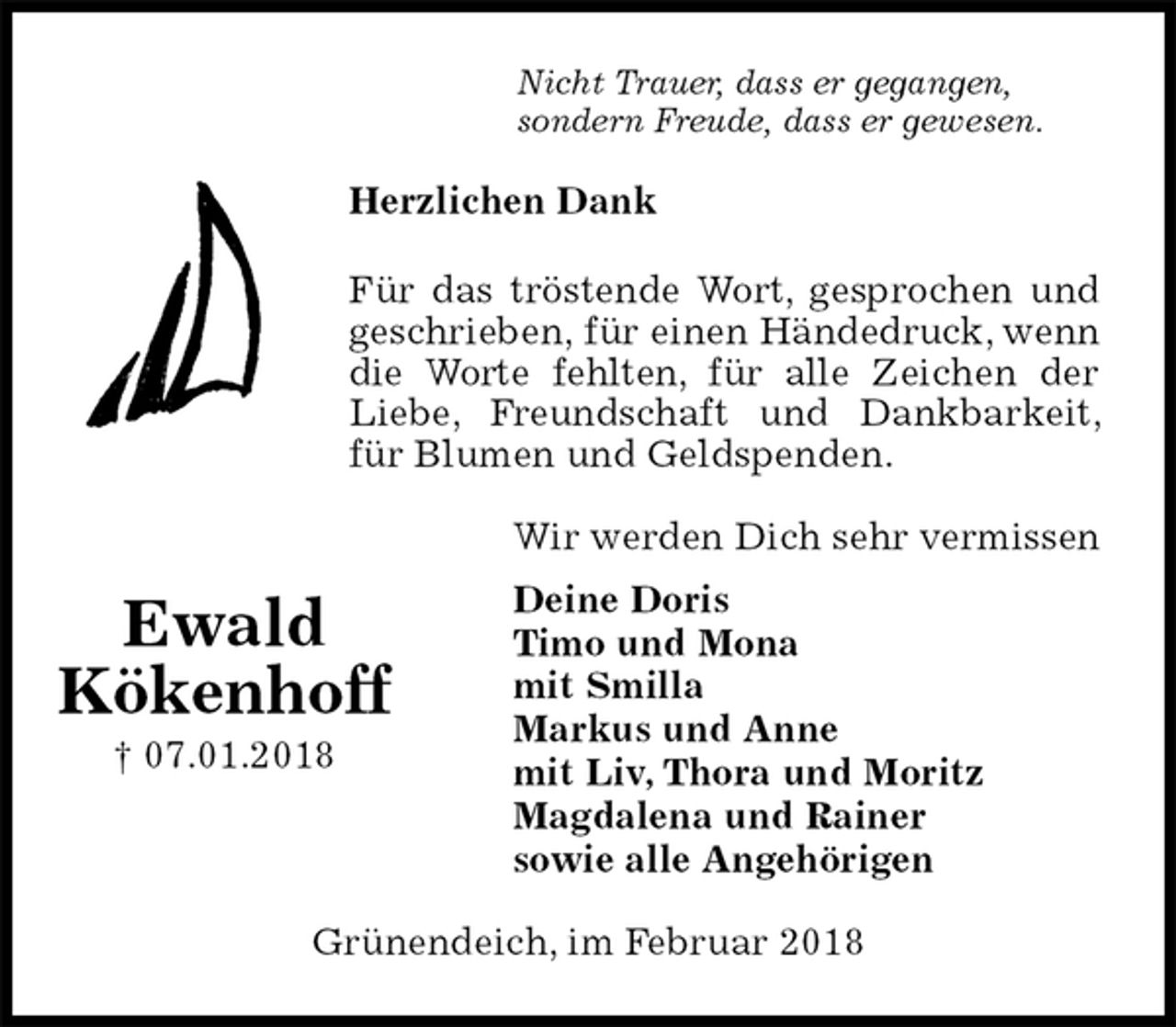 <p>Nicht Trauer, dass er gegangen,<br />sondern Freude, dass er gewesen.<br />Herzlichen Dank</p>
<p>Für das tröstende Wort, gesprochen und geschrieben, für einen Händedruck, wenn die Worte fehlten, für alle Zeichen der Liebe, Freundschaft und Dankbarkeit, für Blumen und Geldspenden.<br />Wir werden Dich sehr vermissen<br />Deine Doris<br />Timo und Mona<br />mit Smilla<br />Markus und Anne<br />mit Liv, Thora und Moritz<br />Magdalena und Rainer<br />sowie alle Angehörigen<br />Grünendeich, im Februar 2018</p>
<p>Ewald<br />Kökenhoff<br />† 07.01.2018</p>