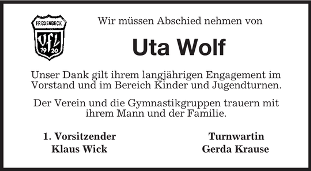 <p>Wir müssen Abschied nehmen von<br />Uta Wolf<br />Unser Dank gilt ihrem langjährigen Engagement im Vorstand und im Bereich Kinder und Jugendturnen.<br />Der Verein und die Gymnastikgruppen trauern mit<br />ihrem Mann und der Familie.<br />1. Vorsitzender Turnwartin<br />Klaus Wick Gerda Krause</p>
