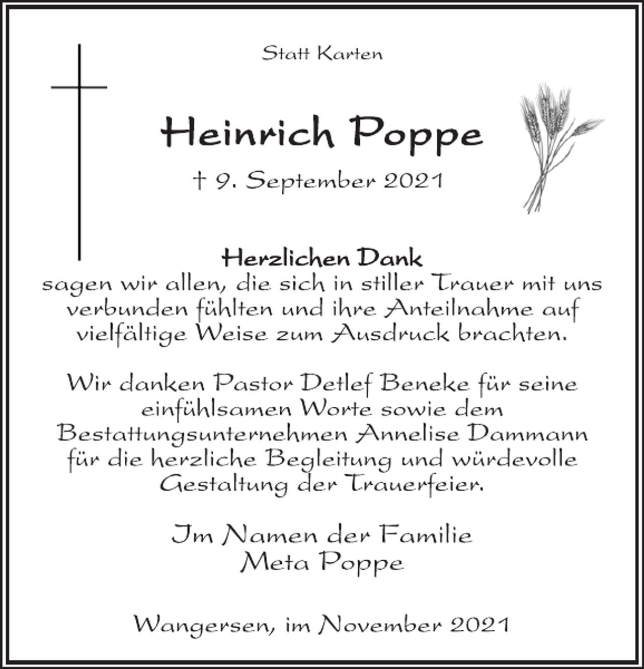 <p>Statt Karten<br />Heinrich Poppe<br />† 9. September 2021<br />Herzlichen Dank<br />sagen wir allen, die sich in stiller Trauer mit uns<br />verbunden fühlten und ihre Anteilnahme auf<br />vielfältige Weise zum Ausdruck brachten.<br />Wir danken Pastor Detlef Beneke für seine<br />einfühlsamen Worte sowie dem<br />Bestattungsunternehmen Annelise Dammann<br />für die herzliche Begleitung und würdevolle<br />Gestaltung der Trauerfeier.<br />Im Namen der Familie<br />Meta Poppe<br />Wangersen, im November 2021</p>
