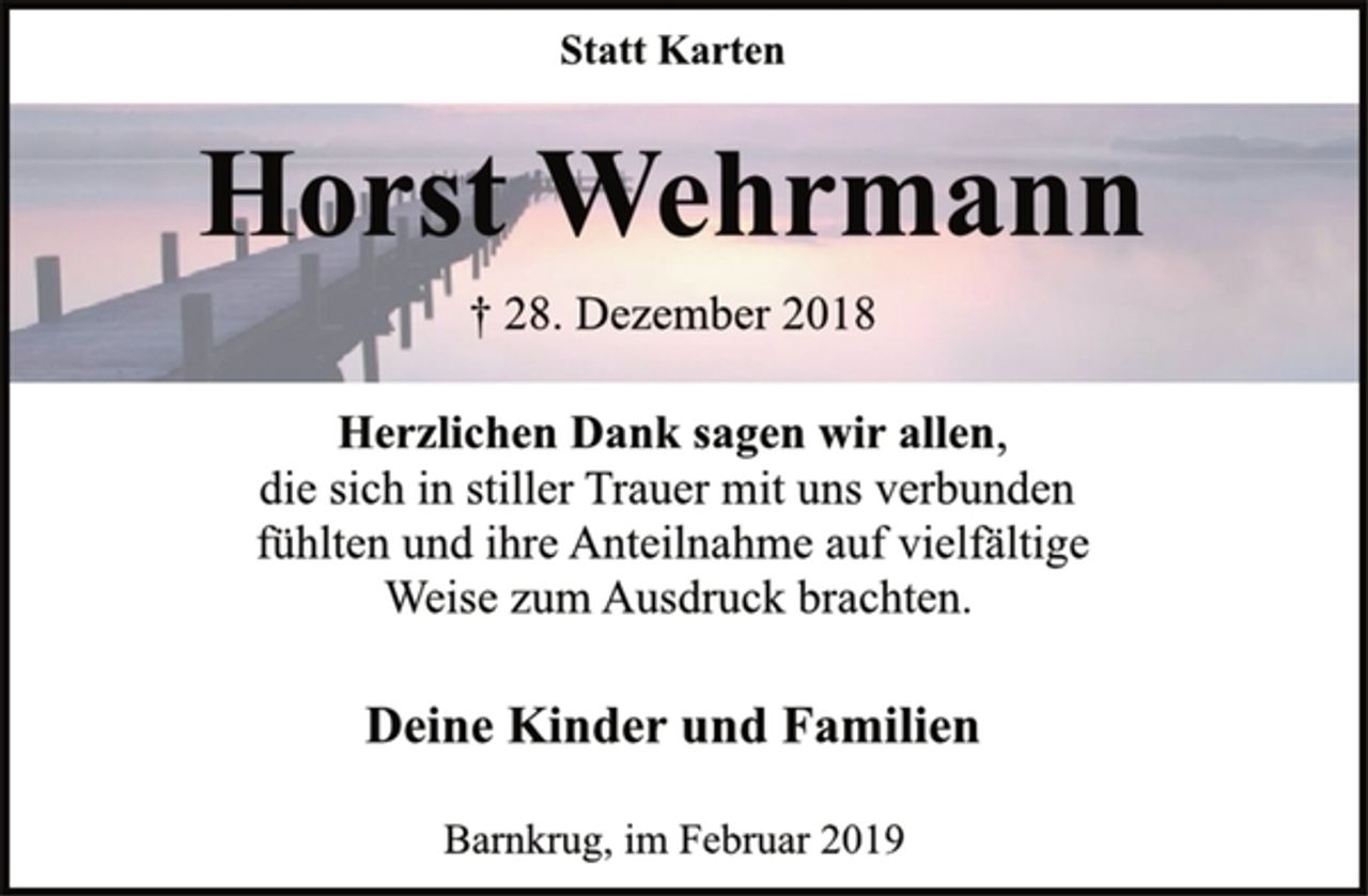 <p>Statt Karten<br />Horst Wehrmann<br />† 28. Dezember 2018<br />Herzlichen Dank sagen wir allen,<br />die sich in stiller Trauer mit uns verbunden<br />fühlten und ihre Anteilnahme auf vielfältige<br />Weise zum Ausdruck brachten.<br />Deine Kinder und Familien<br />Barnkrug, im Februar 2019</p>