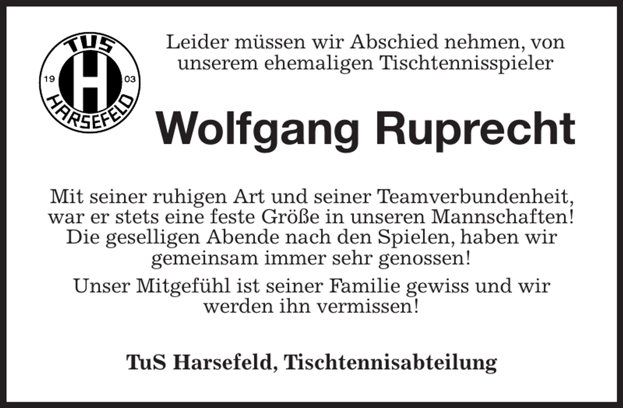 <p>Leider müssen wir Abschied nehmen, von unserem ehemaligen Tischtennisspieler<br />Wolfgang Ruprecht<br />Mit seiner ruhigen Art und seiner Teamverbundenheit, war er stets eine feste Größe in unseren Mannschaften!<br />Die geselligen Abende nach den Spielen, haben wir<br />gemeinsam immer sehr genossen!<br />Unser Mitgefühl ist seiner Familie gewiss und wir<br />werden ihn vermissen!<br />TuS Harsefeld, Tischtennisabteilung</p>