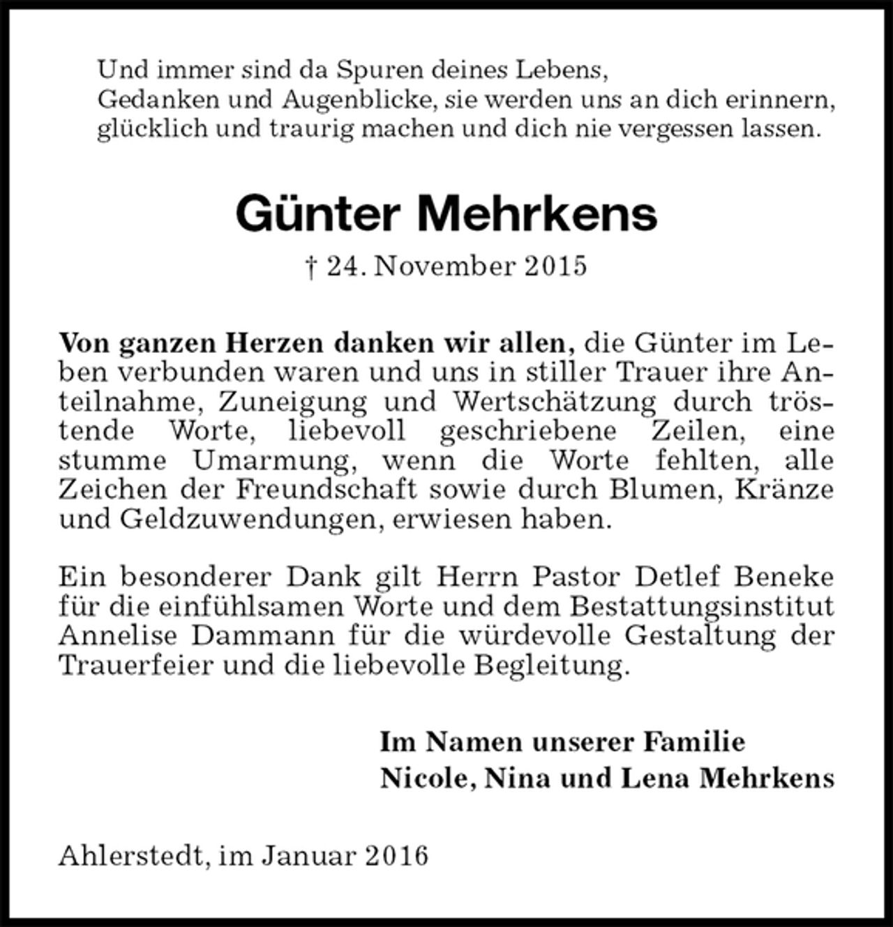 <p>Und immer sind da Spuren deines Lebens,<br />Gedanken und Augenblicke, sie werden uns an dich erinnern, glücklich und traurig machen und dich nie vergessen lassen.<br />Günter Mehrkens<br />† 24. November 2015<br />Von ganzen Herzen danken wir allen, die Günter im Leben verbunden waren und uns in stiller Trauer ihre Anteilnahme, Zuneigung und Wertschätzung durch tröstende Worte, liebevoll geschriebene Zeilen, eine<br />stumme Umarmung, wenn die Worte fehlten, alle<br />Zeichen der Freundschaft sowie durch Blumen, Kränze und Geldzuwendungen, erwiesen haben.</p>
<p>Ein besonderer Dank gilt Herrn Pastor Detlef Beneke für die einfühlsamen Worte und dem Bestattungsinstitut Annelise Dammann für die würdevolle Gestaltung der Trauerfeier und die liebevolle Begleitung.<br />Im Namen unserer Familie<br />Nicole, Nina und Lena Mehrkens<br />Ahlerstedt, im Januar 2016</p>