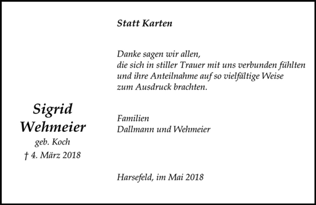 <p>Sigrid<br />Wehmeier<br />geb. Koch<br />† 4. März 2018<br />Statt Karten<br />Danke sagen wir allen,<br />die sich in stiller Trauer mit uns verbunden fühlten<br />und ihre Anteilnahme auf so vielfältige Weise<br />zum Ausdruck brachten.<br />Familien<br />Dallmann und Wehmeier<br />Harsefeld, im Mai 2018</p>