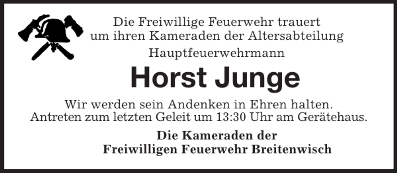 <p>Die Freiwillige Feuerwehr trauert<br />um ihren Kameraden der Altersabteilung<br />Hauptfeuerwehrmann<br />Horst Junge<br />Wir werden sein Andenken in Ehren halten.<br />Antreten zum letzten Geleit um 13:30 Uhr am Gerätehaus.<br />Die Kameraden der<br />Freiwilligen Feuerwehr Breitenwisch</p>