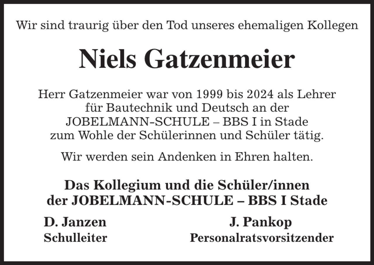 <p>Wir sind traurig über den Tod unseres ehemaligen Kollegen<br />Niels Gatzenmeier<br />Herr Gatzenmeier war von 1999 bis 2024 als Lehrer<br />für Bautechnik und Deutsch an der<br />JOBELMANN-SCHULE - BBS I in Stade<br />zum Wohle der Schülerinnen und Schüler tätig.<br />Wir werden sein Andenken in Ehren halten.<br />Das Kollegium und die Schüler/innen<br />der JOBELMANN-SCHULE - BBS I Stade<br />D. Janzen J. Pankop<br />Schulleiter Personalratsvorsitzender</p>