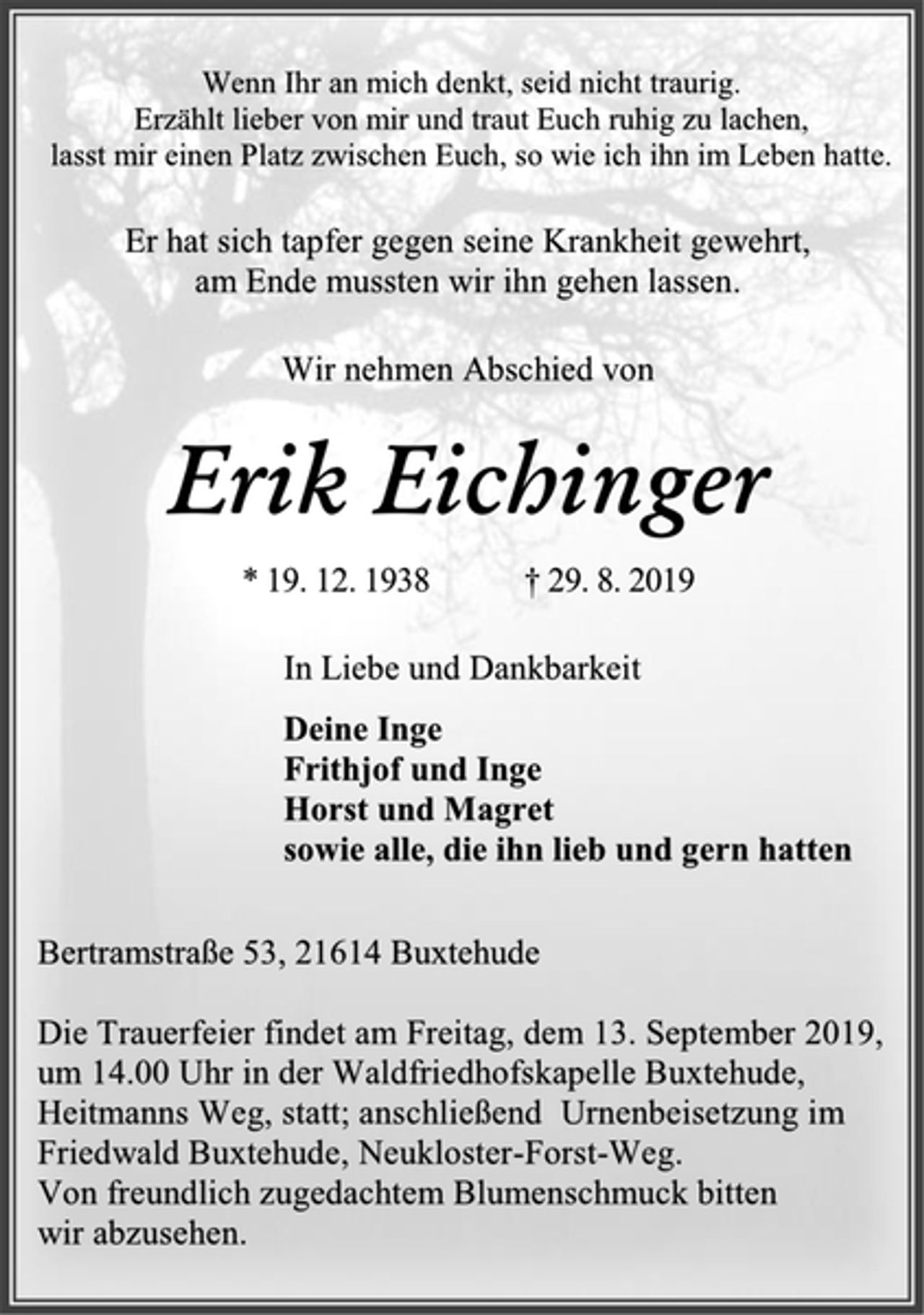 <p>Wenn Ihr an mich denkt, seid nicht traurig.<br />Erzählt lieber von mir und traut Euch ruhig zu lachen,<br />lasst mir einen Platz zwischen Euch, so wie ich ihn im Leben hatte.<br />Er hat sich tapfer gegen seine Krankheit gewehrt,<br />am Ende mussten wir ihn gehen lassen.<br />Wir nehmen Abschied von<br />Erik Eichinger<br />* 19. 12. 1938 † 29. 8. 2019<br />In Liebe und Dankbarkeit<br />Deine Inge<br />Frithjof und Inge<br />Horst und Magret<br />sowie alle, die ihn lieb und gern hatten<br />Bertramstraße 53, 21614 Buxtehude<br />Die Trauerfeier findet am Freitag, dem 13. September 2019,<br />um 14.00 Uhr in der Waldfriedhofskapelle Buxtehude,<br />Heitmanns Weg, statt; anschließend Urnenbeisetzung im<br />Friedwald Buxtehude, Neukloster-Forst-Weg.<br />Von freundlich zugedachtem Blumenschmuck bitten<br />wir abzusehen.</p>