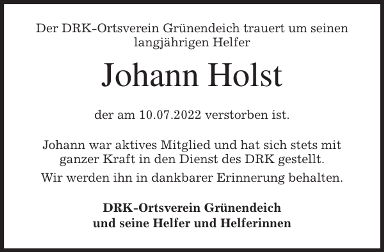 <p>Der DRK-Ortsverein Grünendeich trauert um seinen langjährigen Helfer<br />Johann Holst<br />der am 10.07.2022 verstorben ist.<br />Johann war aktives Mitglied und hat sich stets mit<br />ganzer Kraft in den Dienst des DRK gestellt.<br />Wir werden ihn in dankbarer Erinnerung behalten.<br />DRK-Ortsverein Grünendeich<br />und seine Helfer und Helferinnen</p>