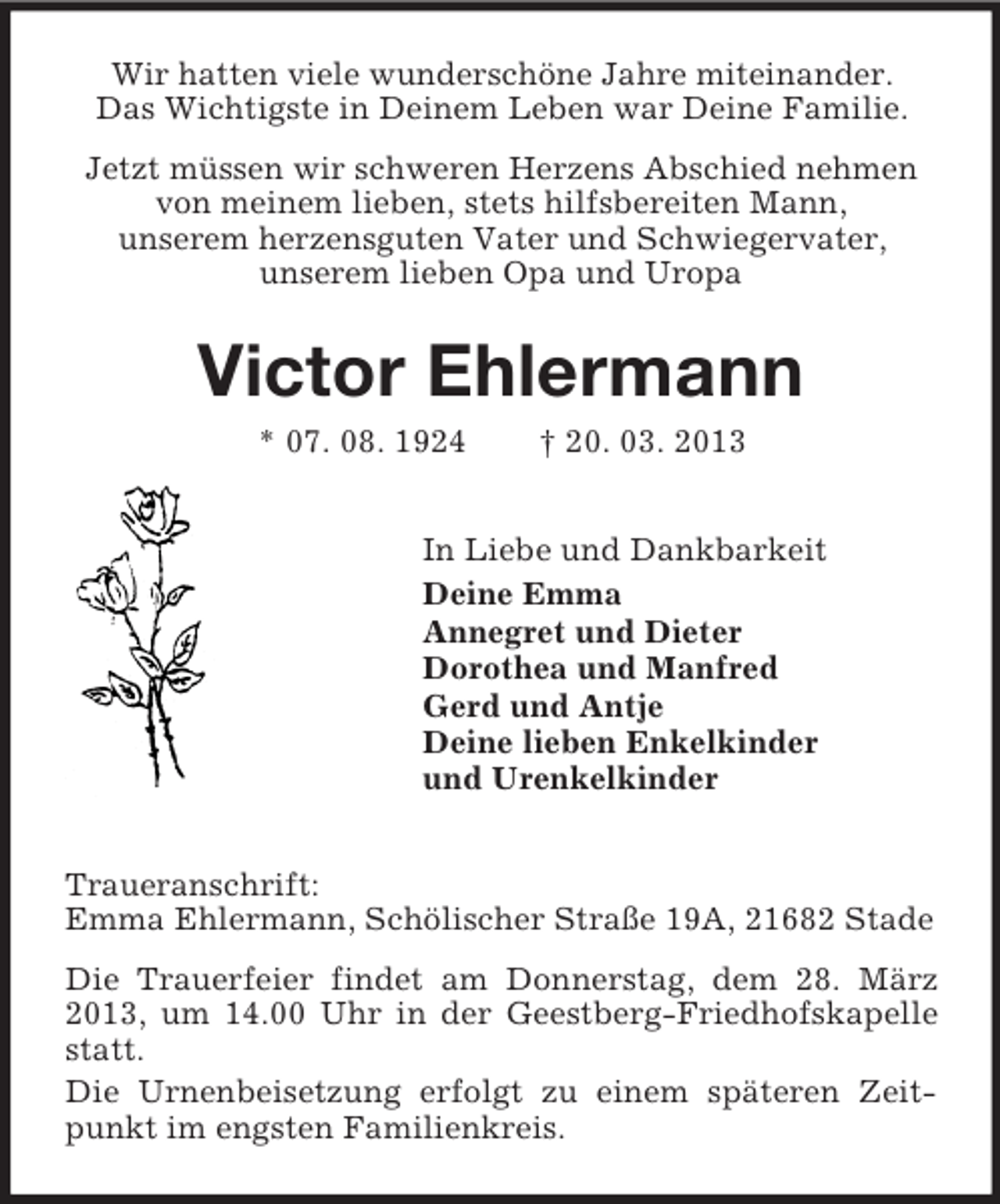 <p>Wir hatten viele wunderschöne Jahre miteinander.<br />Das Wichtigste in Deinem Leben war Deine Familie.<br />Jetzt müssen wir schweren Herzens Abschied nehmen<br />von meinem lieben, stets hilfsbereiten Mann,<br />unserem herzensguten Vater und Schwiegervater,<br />unserem lieben Opa und Uropa</p><p>Victor Ehlermann<br />* 07. 08. 1924</p><p>† 20. 03. 2013</p><p>In Liebe und Dankbarkeit<br />Deine Emma<br />Annegret und Dieter<br />Dorothea und Manfred<br />Gerd und Antje<br />Deine lieben Enkelkinder<br />und Urenkelkinder<br />Traueranschrift:<br />Emma Ehlermann, Schölischer Straße 19A, 21682 Stade<br />Die Trauerfeier findet am Donnerstag, dem 28. März<br />2013, um 14.00 Uhr in der Geestberg-Friedhofskapelle<br />statt.<br />Die Urnenbeisetzung erfolgt zu einem späteren Zeitpunkt im engsten Familienkreis.</p>