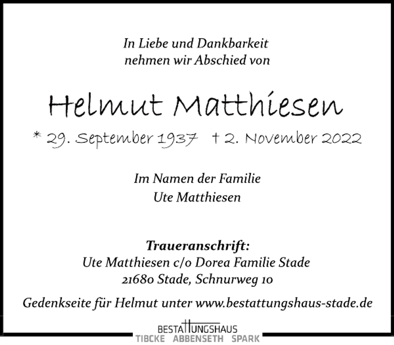 <p>In Liebe und Dankbarkeit<br />nehmen wir Abschied von<br />Helmut Matthiesen<br />* 29. September 1937 † 2. November 2022<br />Im Namen der Familie<br />Ute Matthiesen<br />Traueranschrift:<br />Ute Matthiesen c/o Dorea Familie Stade<br />21680 Stade, Schnurweg 10<br />Gedenkseite für Helmut unter www.bestattungshaus­stade.de</p>