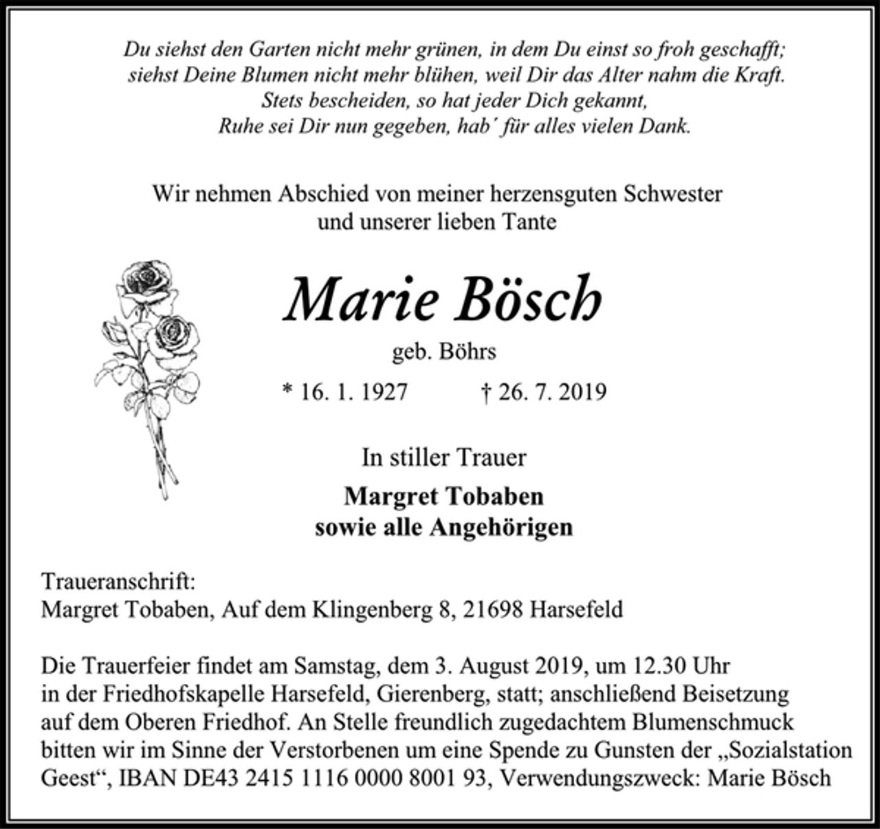 <p>Du siehst den Garten nicht mehr grünen, in dem Du einst so froh geschafft;<br />siehst Deine Blumen nicht mehr blühen, weil dir das Alter nahm die Kraft.<br />Stets bescheiden, so hat jeder Dich gekannt,<br />Ruhe sei Dir nun gegeben, hab´ für alles vielen Dank.<br />Wir nehmen Abschied von meiner herzensguten Schwester<br />und unserer lieben Tante<br />Marie Bösch<br />geb. Böhrs<br />* 16. 1. 1927 † 26. 7. 2019<br />In stiller Trauer<br />Margret Tobaben<br />sowie alle Angehörigen<br />Traueranschrift:<br />Margret Tobaben, Auf dem Klingenberg 8, 21698 Harsefeld<br />Die Trauerfeier findet am Samstag, dem 3. August 2019, um 12.30 Uhr<br />in der Friedhofskapelle Harsefeld, Gierenberg, statt; anschließend Beisetzung<br />auf dem Oberen Friedhof. An Stelle freundlich zugedachtem Blumenschmuck<br />bitten wir im Sinne der Verstorbenen um eine Spende zu Gunsten der „Sozialstation Geest“, IBAN DE43 2415 1116 0000 8001 93, Verwendungszweck: Marie Bösch</p>