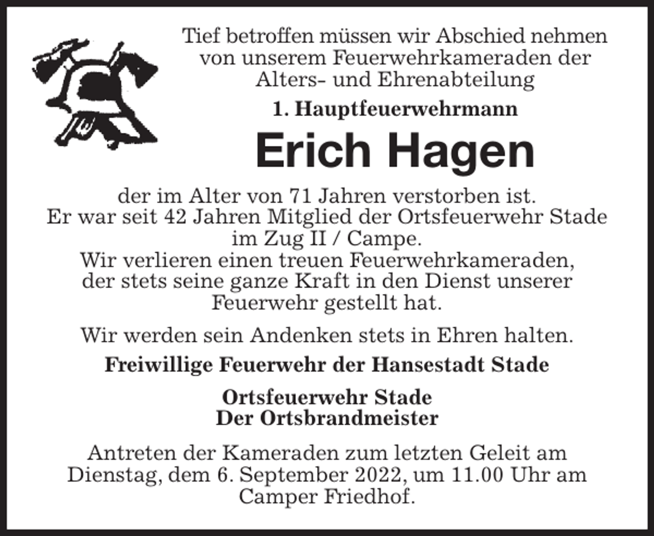 <p>Tief betroffen müssen wir Abschied nehmen<br />von unserem Feuerwehrkameraden der<br />Alters- und Ehrenabteilung<br />1. Hauptfeuerwehrmann<br />Erich Hagen<br />der im Alter von 71 Jahren verstorben ist.<br />Er war seit 42 Jahren Mitglied der Ortsfeuerwehr Stade im Zug II / Campe.<br />Wir verlieren einen treuen Feuerwehrkameraden,<br />der stets seine ganze Kraft in den Dienst unserer<br />Feuerwehr gestellt hat.<br />Wir werden sein Andenken stets in Ehren halten.<br />Freiwillige Feuerwehr der Hansestadt Stade<br />Ortsfeuerwehr Stade<br />Der Ortsbrandmeister<br />Antreten der Kameraden zum letzten Geleit am<br />Dienstag, dem 6. September 2022, um 11.00 Uhr am Camper Friedhof.</p>