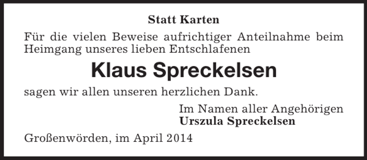 <p>Statt Karten<br />Für die vielen Beweise aufrichtiger Anteilnahme beim Heimgang unseres lieben Entschlafenen<br />Klaus Spreckelsen<br />sagen wir allen unseren herzlichen Dank.<br />Im Namen aller Angehörigen<br />Urszula Spreckelsen<br />Großenwörden, im April 2014</p>