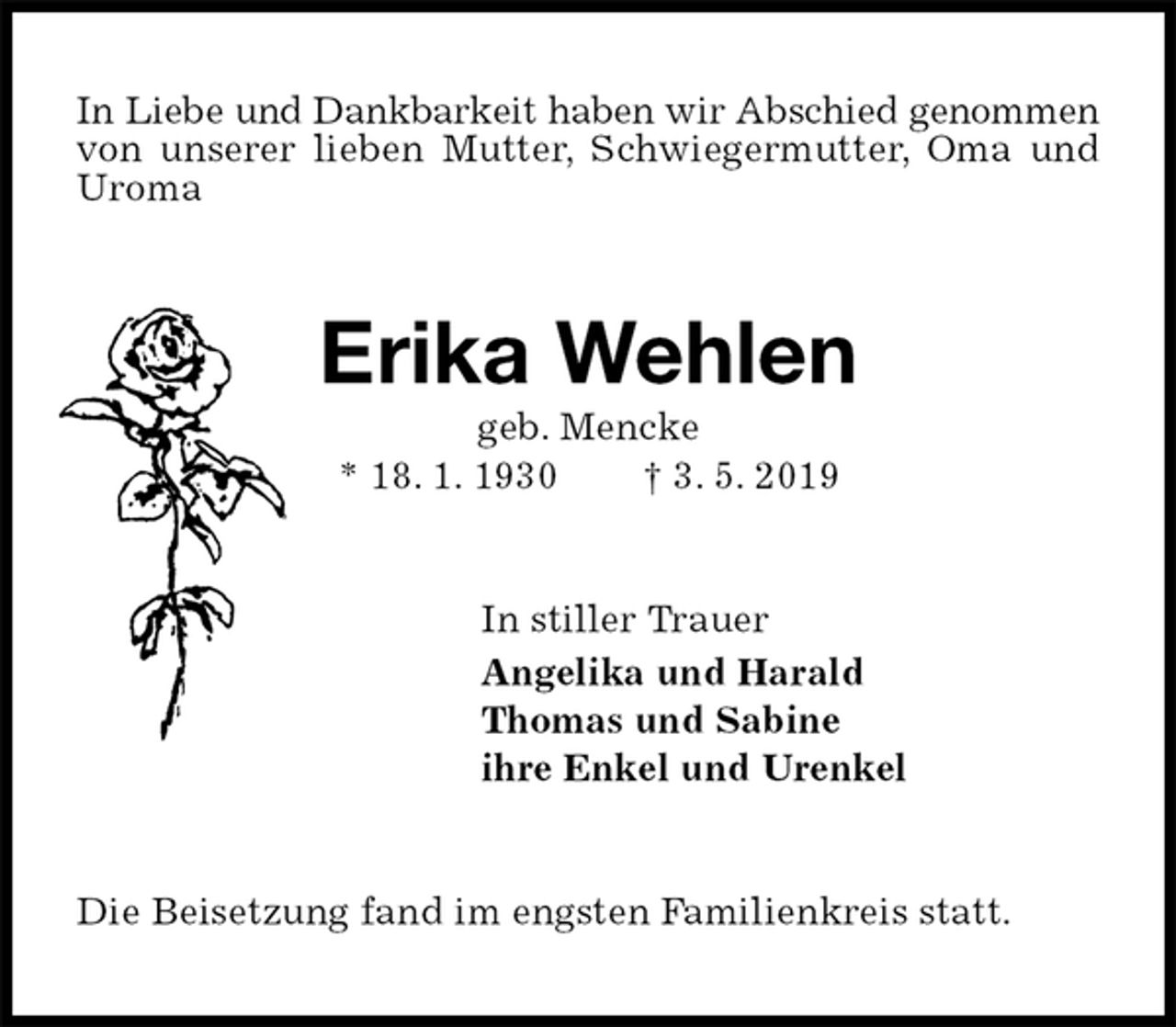 <p>In Liebe und Dankbarkeit haben wir Abschied genommen<br />von unserer lieben Mutter, Schwiegermutter, Oma und Uroma<br />Erika Wehlen<br />geb. Mencke<br />* 18. 1. 1930 † 3. 5. 2019<br />In stiller Trauer<br />Angelika und Harald<br />Thomas und Sabine<br />ihre Enkel und Urenkel<br />Die Beisetzung fand im engsten Familienkreis statt.</p>