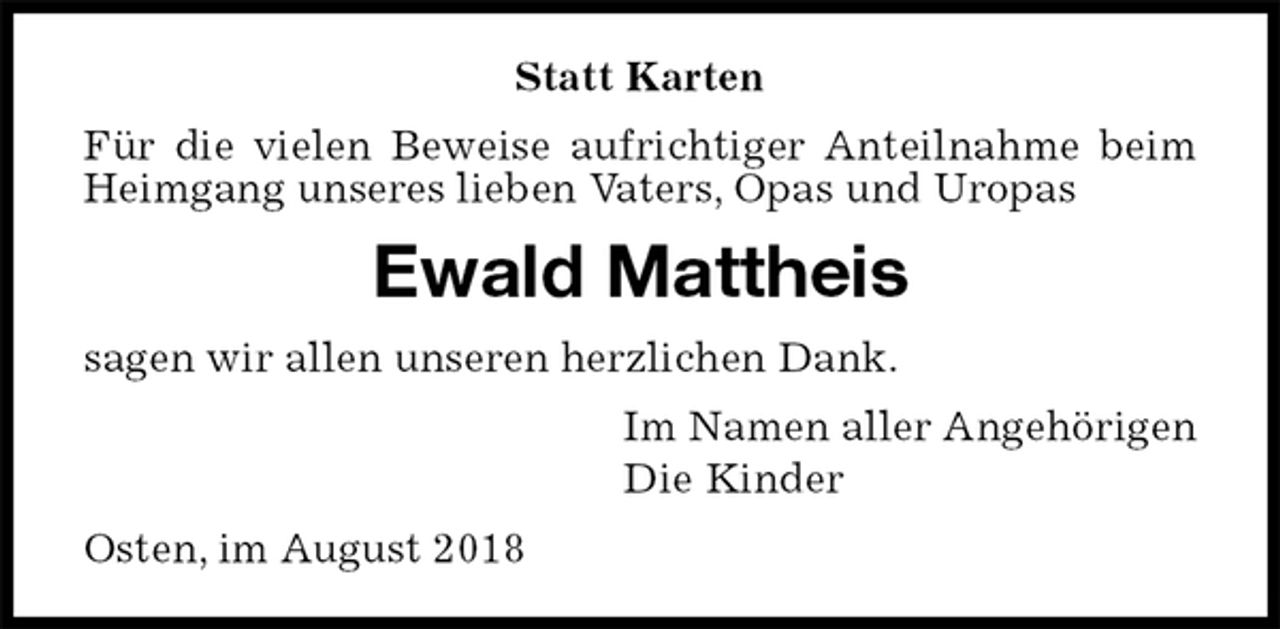 <p>Statt Karten<br />Für die vielen Beweise aufrichtiger Anteilnahme beim Heimgang unseres lieben Vaters, Opas und Uropas<br />Ewald Mattheis<br />sagen wir allen unseren herzlichen Dank.<br />Im Namen aller Angehörigen<br />Die Kinder<br />Osten, im August 2018</p>
