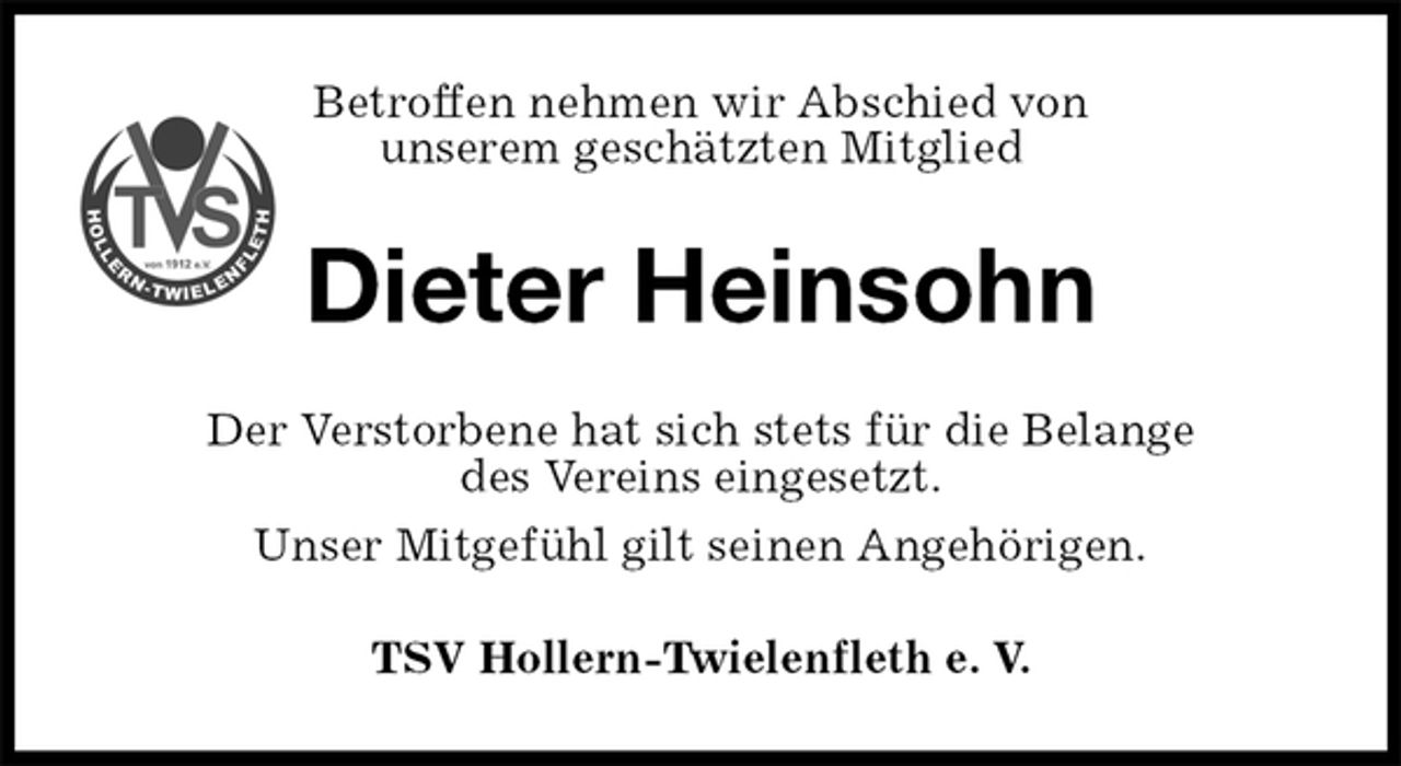 <p>Betroffen nehmen wir Abschied von<br />unserem geschätzten Mitglied<br />Dieter Heinsohn<br />Der Verstorbene hat sich stets für die Belange<br />des Vereins eingesetzt.<br />Unser Mitgefühl gilt seinen Angehörigen.<br />TSV Hollern-Twielenfleth e. V.</p>