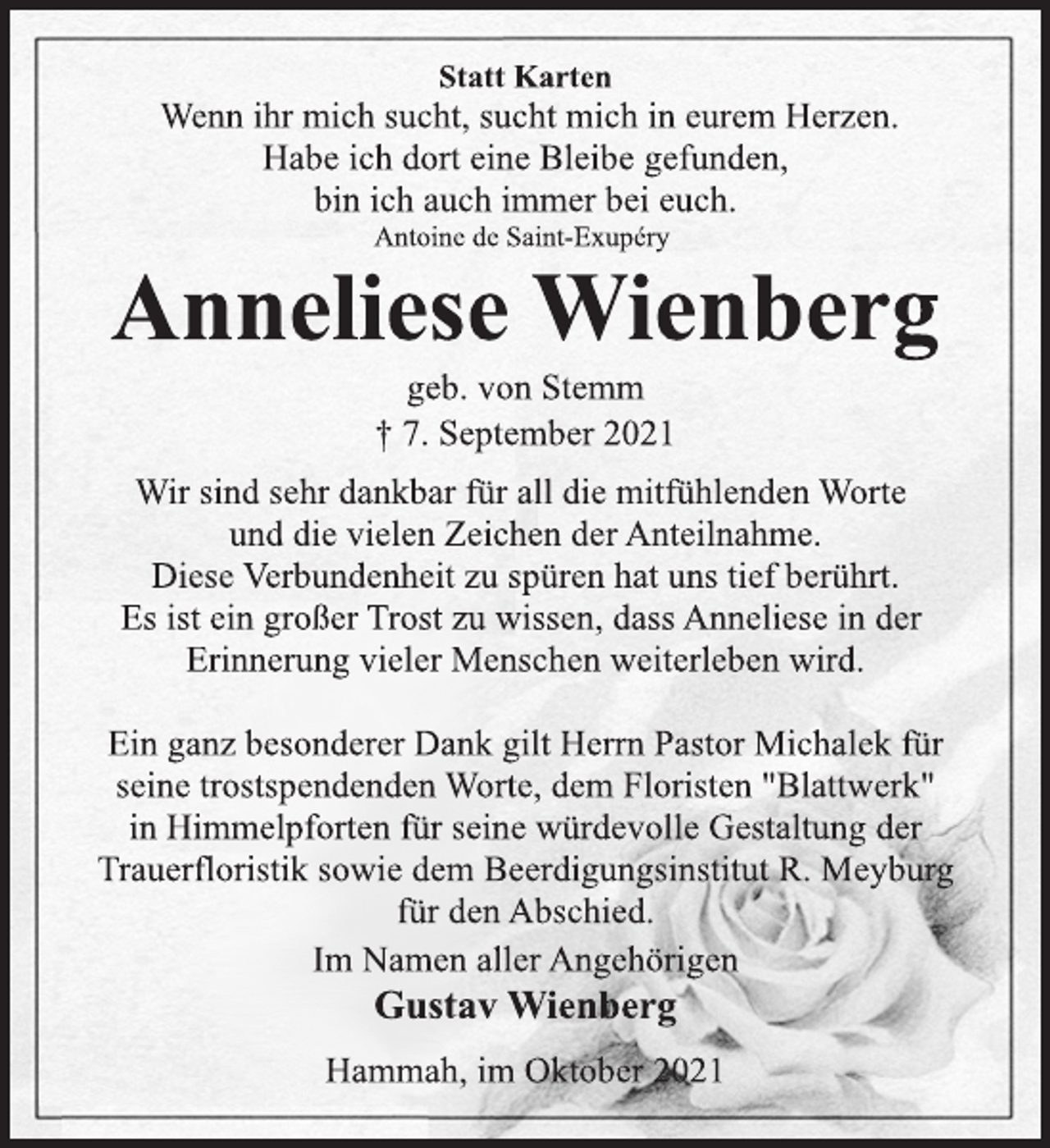 <p>Statt Karten<br />Wenn ihr mich sucht, sucht mich in eurem Herzen.<br />Habe ich dort eine Bleibe gefunden,<br />bin ich auch immer bei euch.<br />Antoine de Saint-Exupéry<br />Anneliese Wienberg<br />geb. von Stemm<br />† 7. September 2021<br />Wir sind sehr dankbar für all die mitfühlenden Worte<br />und die vielen Zeichen der Anteilnahme.<br />Diese Verbundenheit zu spüren hat uns tief berührt.<br />Es ist ein großer Trost zu wissen, dass Anneliese in der<br />Erinnerung vieler Menschen weiterleben wird.<br />Ein ganz besonderer Dank gilt Herrn Pastor Michalek für<br />seine trostspendenden Worte, dem Floristen "Blattwerk"<br />in Himmelpforten für seine würdevolle Gestaltung der<br />Trauerfloristik sowie dem Beerdigungsinstitut R. Meyburg<br />für den Abschied.<br />Im Namen aller Angehörigen<br />Gustav Wienberg<br />Hammah, im Oktober 2021</p>