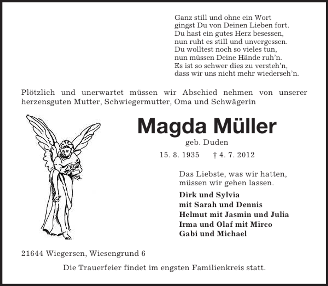 <p>Ganz still und ohne ein Wort<br />gingst Du von Deinen Lieben fort.<br />Du hast ein gutes Herz besessen,<br />nun ruht es still und unvergessen.<br />Du wolltest noch so vieles tun,<br />nun müssen Deine Hände ruh’n.<br />Es ist so schwer dies zu versteh’n,<br />dass wir uns nicht mehr wiederseh’n.<br />Plötzlich und unerwartet müssen wir Abschied nehmen von unserer<br />herzensguten Mutter, Schwiegermutter, Oma und Schwägerin<br />Magda Müller<br />geb. Duden<br />15. 8. 1935 † 4. 7. 2012<br />Das Liebste, was wir hatten,<br />müssen wir gehen lassen.<br />Dirk und Sylvia<br />mit Sarah und Dennis<br />Helmut mit Jasmin und Julia<br />Irma und Olaf mit Mirco<br />Gabi und Michael<br />21644 Wiegersen, Wiesengrund 6<br />Die Trauerfeier findet im engsten Familienkreis statt.</p>